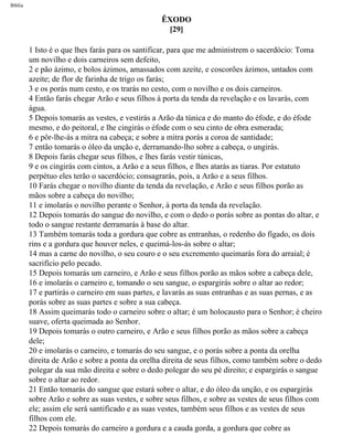 Bíblia
ÊXODO
[29]
1 Isto é o que lhes farás para os santificar, para que me administrem o sacerdócio: Toma
um novilho e dois carneiros sem defeito,
2 e pão ázimo, e bolos ázimos, amassados com azeite, e coscorões ázimos, untados com
azeite; de flor de farinha de trigo os farás;
3 e os porás num cesto, e os trarás no cesto, com o novilho e os dois carneiros.
4 Então farás chegar Arão e seus filhos à porta da tenda da revelação e os lavarás, com
água.
5 Depois tomarás as vestes, e vestirás a Arão da túnica e do manto do éfode, e do éfode
mesmo, e do peitoral, e lhe cingirás o éfode com o seu cinto de obra esmerada;
6 e pôr-lhe-ás a mitra na cabeça; e sobre a mitra porás a coroa de santidade;
7 então tomarás o óleo da unção e, derramando-lho sobre a cabeça, o ungirás.
8 Depois farás chegar seus filhos, e lhes farás vestir túnicas,
9 e os cingirás com cintos, a Arão e a seus filhos, e lhes atarás as tiaras. Por estatuto
perpétuo eles terão o sacerdócio; consagrarás, pois, a Arão e a seus filhos.
10 Farás chegar o novilho diante da tenda da revelação, e Arão e seus filhos porão as
mãos sobre a cabeça do novilho;
11 e imolarás o novilho perante o Senhor, à porta da tenda da revelação.
12 Depois tomarás do sangue do novilho, e com o dedo o porás sobre as pontas do altar, e
todo o sangue restante derramarás à base do altar.
13 Também tomarás toda a gordura que cobre as entranhas, o redenho do fígado, os dois
rins e a gordura que houver neles, e queimá-los-ás sobre o altar;
14 mas a carne do novilho, o seu couro e o seu excremento queimarás fora do arraial; é
sacrifício pelo pecado.
15 Depois tomarás um carneiro, e Arão e seus filhos porão as mãos sobre a cabeça dele,
16 e imolarás o carneiro e, tomando o seu sangue, o espargirás sobre o altar ao redor;
17 e partirás o carneiro em suas partes, e lavarás as suas entranhas e as suas pernas, e as
porás sobre as suas partes e sobre a sua cabeça.
18 Assim queimarás todo o carneiro sobre o altar; é um holocausto para o Senhor; é cheiro
suave, oferta queimada ao Senhor.
19 Depois tomarás o outro carneiro, e Arão e seus filhos porão as mãos sobre a cabeça
dele;
20 e imolarás o carneiro, e tomarás do seu sangue, e o porás sobre a ponta da orelha
direita de Arão e sobre a ponta da orelha direita de seus filhos, como também sobre o dedo
polegar da sua mão direita e sobre o dedo polegar do seu pé direito; e espargirás o sangue
sobre o altar ao redor.
21 Então tomarás do sangue que estará sobre o altar, e do óleo da unção, e os espargirás
sobre Arão e sobre as suas vestes, e sobre seus filhos, e sobre as vestes de seus filhos com
ele; assim ele será santificado e as suas vestes, também seus filhos e as vestes de seus
filhos com ele.
22 Depois tomarás do carneiro a gordura e a cauda gorda, a gordura que cobre as
file:///C|/cursos_e_livros_cd/Triagem/000000-biblia.html (113 of 1452)29/09/2004 18:26:27
 