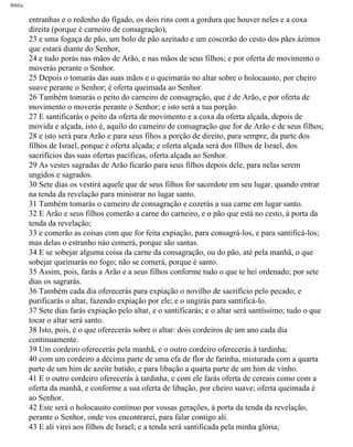 Bíblia
entranhas e o redenho do fígado, os dois rins com a gordura que houver neles e a coxa
direita (porque é carneiro de consagração),
23 e uma fogaça de pão, um bolo de pão azeitado e um coscorão do cesto dos pães ázimos
que estará diante do Senhor,
24 e tudo porás nas mãos de Arão, e nas mãos de seus filhos; e por oferta de movimento o
moverás perante o Senhor.
25 Depois o tomarás das suas mãos e o queimarás no altar sobre o holocausto, por cheiro
suave perante o Senhor; é oferta queimada ao Senhor.
26 Também tomarás o peito do carneiro de consagração, que é de Arão, e por oferta de
movimento o moverás perante o Senhor; e isto será a tua porção.
27 E santificarás o peito da oferta de movimento e a coxa da oferta alçada, depois de
movida e alçada, isto é, aquilo do carneiro de consagração que for de Arão e de seus filhos;
28 e isto será para Arão e para seus fihos a porção de direito, para sempre, da parte dos
filhos de Israel, porque é oferta alçada; e oferta alçada será dos filhos de Israel, dos
sacrifícios das suas ofertas pacíficas, oferta alçada ao Senhor.
29 As vestes sagradas de Arão ficarão para seus filhos depois dele, para nelas serem
ungidos e sagrados.
30 Sete dias os vestirá aquele que de seus filhos for sacerdote em seu lugar, quando entrar
na tenda da revelação para ministrar no lugar santo.
31 Também tomarás o carneiro de consagração e cozerás a sua carne em lugar santo.
32 E Arão e seus filhos comerão a carne do carneiro, e o pão que está no cesto, à porta da
tenda da revelação;
33 e comerão as coisas com que for feita expiação, para consagrá-los, e para santificá-los;
mas delas o estranho nào comerá, porque são santas.
34 E se sobejar alguma coisa da carne da consagração, ou do pão, até pela manhã, o que
sobejar queimarás no fogo; não se comerá, porque é santo.
35 Assim, pois, farás a Arão e a seus filhos conforme tudo o que te hei ordenado; por sete
dias os sagrarás.
36 Também cada dia oferecerás para expiação o novilho de sacrifício pelo pecado; e
purificarás o altar, fazendo expiação por ele; e o ungirás para santificá-lo.
37 Sete dias farás expiação pelo altar, e o santificarás; e o altar será santíssimo; tudo o que
tocar o altar será santo.
38 Isto, pois, é o que oferecerás sobre o altar: dois cordeiros de um ano cada dia
continuamente.
39 Um cordeiro oferecerás pela manhã, e o outro cordeiro oferecerás à tardinha;
40 com um cordeiro a décima parte de uma efa de flor de farinha, misturada com a quarta
parte de um him de azeite batido, e para libação a quarta parte de um him de vinho.
41 E o outro cordeiro oferecerás à tardinha, e com ele farás oferta de cereais como com a
oferta da manhã, e conforme a sua oferta de libação, por cheiro suave; oferta queimada é
ao Senhor.
42 Este será o holocausto contínuo por vossas gerações, à porta da tenda da revelação,
perante o Senhor, onde vos encontrarei, para falar contigo ali.
43 E ali virei aos filhos de Israel; e a tenda será santificada pela minha glória;
file:///C|/cursos_e_livros_cd/Triagem/000000-biblia.html (114 of 1452)29/09/2004 18:26:27
 