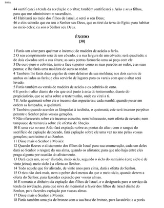 Bíblia
44 santificarei a tenda da revelação e o altar; também santificarei a Arão e seus filhos,
para que me administrem o sacerdócio.
45 Habitarei no meio dos filhos de Israel, e serei o seu Deus;
46 e eles saberão que eu sou o Senhor seu Deus, que os tirei da terra do Egito, para habitar
no meio deles; eu sou o Senhor seu Deus.
ÊXODO
[30]
1 Farás um altar para queimar o incenso; de madeira de acácia o farás.
2 O seu comprimento será de um côvado, e a sua largura de um côvado; será quadrado; e
de dois côvados será a sua altura; as suas pontas formarão uma só peça com ele.
3 De ouro puro o cobrirás, tanto a face superior como as suas paredes ao redor, e as suas
pontas; e lhe farás uma moldura de ouro ao redor.
4 Também lhe farás duas argolas de ouro debaixo da sua moldura; nos dois cantos de
ambos os lados as farás; e elas servirão de lugares para os varais com que o altar será
levado.
5 Farás também os varais de madeira de acácia e os cobrirás de ouro.
6 E porás o altar diante do véu que está junto à arca do testemunho, diante do
propiciatório, que se acha sobre o testemunho, onde eu virei a ti.
7 E Arão queimará sobre ele o incenso das especiarias; cada manhã, quando puser em
ordem as lâmpadas, o queimará.
8 Também quando acender as lâmpadas à tardinha, o queimará; este será incenso perpétuo
perante o Senhor pelas vossas gerações.
9 Não oferecereis sobre ele incenso estranho, nem holocausto, nem oferta de cereais; nem
tampouco derramareis sobre ele ofertas de libação.
10 E uma vez no ano Arão fará expiação sobre as pontas do altar; com o sangue do
sacrifício de expiação de pecado, fará expiação sobre ele uma vez no ano pelas vossas
gerações; santíssimo é ao Senhor.
11 Disse mais o Senhor a Moisés:
12 Quando fizeres o alistamento dos filhos de Israel para sua enumeração, cada um deles
dará ao Senhor o resgate da sua alma, quando os alistares; para que não haja entre eles
praga alguma por ocasião do alistamento.
13 Dará cada um, ao ser alistado, meio siclo, segundo o siclo do santuário (este siclo é de
vinte jeiras); meio siclo é a oferta ao Senhor.
14 Todo aquele que for alistado, de vinte anos para cima, dará a oferta do Senhor.
15 O rico não dará mais, nem o pobre dará menos do que o meio siclo, quando derem a
oferta do Senhor, para fazerdes expiação por vossas almas.
16 E tomarás o dinheiro da expiação dos filhos de Israel, e o designarás para o serviço da
tenda da revelação, para que sirva de memorial a favor dos filhos de Israel diante do
Senhor, para fazerdes expiação por vossas almas.
17 Disse mais o Senhor a Moisés:
18 Farás também uma pia de bronze com a sua base de bronze, para lavatório; e a porás
file:///C|/cursos_e_livros_cd/Triagem/000000-biblia.html (115 of 1452)29/09/2004 18:26:27
 