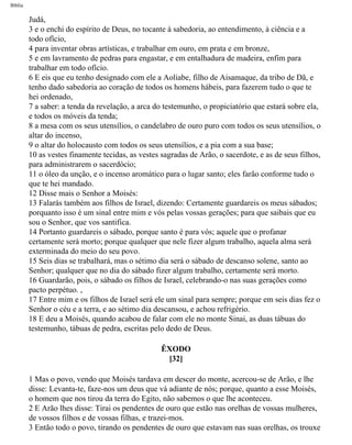 Bíblia
Judá,
3 e o enchi do espírito de Deus, no tocante à sabedoria, ao entendimento, à ciência e a
todo ofício,
4 para inventar obras artísticas, e trabalhar em ouro, em prata e em bronze,
5 e em lavramento de pedras para engastar, e em entalhadura de madeira, enfim para
trabalhar em todo ofício.
6 E eis que eu tenho designado com ele a Aoliabe, filho de Aisamaque, da tribo de Dã, e
tenho dado sabedoria ao coração de todos os homens hábeis, para fazerem tudo o que te
hei ordenado,
7 a saber: a tenda da revelação, a arca do testemunho, o propiciatório que estará sobre ela,
e todos os móveis da tenda;
8 a mesa com os seus utensílios, o candelabro de ouro puro com todos os seus utensílios, o
altar do incenso,
9 o altar do holocausto com todos os seus utensílios, e a pia com a sua base;
10 as vestes finamente tecidas, as vestes sagradas de Arão, o sacerdote, e as de seus filhos,
para administrarem o sacerdócio;
11 o óleo da unção, e o incenso aromático para o lugar santo; eles farão conforme tudo o
que te hei mandado.
12 Disse mais o Senhor a Moisés:
13 Falarás também aos filhos de Israel, dizendo: Certamente guardareis os meus sábados;
porquanto isso é um sinal entre mim e vós pelas vossas gerações; para que saibais que eu
sou o Senhor, que vos santifica.
14 Portanto guardareis o sábado, porque santo é para vós; aquele que o profanar
certamente será morto; porque qualquer que nele fizer algum trabalho, aquela alma será
exterminada do meio do seu povo.
15 Seis dias se trabalhará, mas o sétimo dia será o sábado de descanso solene, santo ao
Senhor; qualquer que no dia do sábado fizer algum trabalho, certamente será morto.
16 Guardarão, pois, o sábado os filhos de Israel, celebrando-o nas suas gerações como
pacto perpétuo. ,
17 Entre mim e os filhos de Israel será ele um sinal para sempre; porque em seis dias fez o
Senhor o céu e a terra, e ao sétimo dia descansou, e achou refrigério.
18 E deu a Moisés, quando acabou de falar com ele no monte Sinai, as duas tábuas do
testemunho, tábuas de pedra, escritas pelo dedo de Deus.
ÊXODO
[32]
1 Mas o povo, vendo que Moisés tardava em descer do monte, acercou-se de Arão, e lhe
disse: Levanta-te, faze-nos um deus que vá adiante de nós; porque, quanto a esse Moisés,
o homem que nos tirou da terra do Egito, não sabemos o que lhe aconteceu.
2 E Arão lhes disse: Tirai os pendentes de ouro que estão nas orelhas de vossas mulheres,
de vossos filhos e de vossas filhas, e trazei-mos.
3 Então todo o povo, tirando os pendentes de ouro que estavam nas suas orelhas, os trouxe
file:///C|/cursos_e_livros_cd/Triagem/000000-biblia.html (117 of 1452)29/09/2004 18:26:27
 
