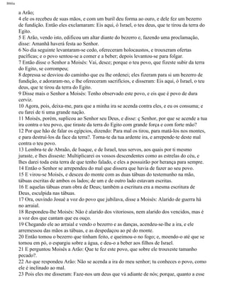Bíblia
a Arão;
4 ele os recebeu de suas mãos, e com um buril deu forma ao ouro, e dele fez um bezerro
de fundição. Então eles exclamaram: Eis aqui, ó Israel, o teu deus, que te tirou da terra do
Egito.
5 E Arão, vendo isto, edificou um altar diante do bezerro e, fazendo uma proclamação,
disse: Amanhã haverá festa ao Senhor.
6 No dia seguinte levantaram-se cedo, ofereceram holocaustos, e trouxeram ofertas
pacíficas; e o povo sentou-se a comer e a beber; depois levantou-se para folgar.
7 Então disse o Senhor a Moisés: Vai, desce; porque o teu povo, que fizeste subir da terra
do Egito, se corrompeu;
8 depressa se desviou do caminho que eu lhe ordenei; eles fizeram para si um bezerro de
fundição, e adoraram-no, e lhe ofereceram sacrifícios, e disseram: Eis aqui, ó Israel, o teu
deus, que te tirou da terra do Egito.
9 Disse mais o Senhor a Moisés: Tenho observado este povo, e eis que é povo de dura
cerviz.
10 Agora, pois, deixa-me, para que a minha ira se acenda contra eles, e eu os consuma; e
eu farei de ti uma grande nação.
11 Moisés, porém, suplicou ao Senhor seu Deus, e disse: ç Senhor, por que se acende a tua
ira contra o teu povo, que tiraste da terra do Egito com grande força e com forte mão?
12 Por que hão de falar os egípcios, dizendo: Para mal os tirou, para matá-los nos montes,
e para destruí-los da face da terra?. Torna-te da tua ardente ira, e arrepende-te deste mal
contra o teu povo.
13 Lembra-te de Abraão, de Isaque, e de Israel, teus servos, aos quais por ti mesmo
juraste, e lhes disseste: Multiplicarei os vossos descendentes como as estrelas do céu, e
lhes darei toda esta terra de que tenho falado, e eles a possuirão por herança para sempre.
14 Então o Senhor se arrependeu do mal que dissera que havia de fazer ao seu povo.
15 E virou-se Moisés, e desceu do monte com as duas tábuas do testemunho na mão,
tábuas escritas de ambos os lados; de um e de outro lado estavam escritas.
16 E aquelas tábuas eram obra de Deus; também a escritura era a mesma escritura de
Deus, esculpida nas tábuas.
17 Ora, ouvindo Josué a voz do povo que jubilava, disse a Moisés: Alarido de guerra há
no arraial.
18 Respondeu-lhe Moisés: Não é alarido dos vitoriosos, nem alarido dos vencidos, mas é
a voz dos que cantam que eu ouço.
19 Chegando ele ao arraial e vendo o bezerro e as danças, acendeu-se-lhe a ira, e ele
arremessou das mãos as tábuas, e as despedaçou ao pé do monte.
20 Então tomou o bezerro que tinham feito, e queimou-o no fogo; e, moendo-o até que se
tornou em pó, o espargiu sobre a água, e deu-o a beber aos filhos de Israel.
21 E perguntou Moisés a Arão: Que te fez este povo, que sobre ele trouxeste tamanho
pecado?.
22 Ao que respondeu Arão: Não se acenda a ira do meu senhor; tu conheces o povo, como
ele é inclinado ao mal.
23 Pois eles me disseram: Faze-nos um deus que vá adiante de nós; porque, quanto a esse
file:///C|/cursos_e_livros_cd/Triagem/000000-biblia.html (118 of 1452)29/09/2004 18:26:27
 