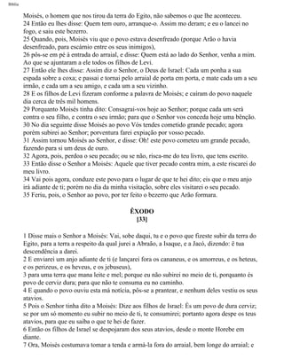 Bíblia
Moisés, o homem que nos tirou da terra do Egito, não sabemos o que lhe aconteceu.
24 Então eu lhes disse: Quem tem ouro, arranque-o. Assim mo deram; e eu o lancei no
fogo, e saiu este bezerro.
25 Quando, pois, Moisés viu que o povo estava desenfreado (porque Arão o havia
desenfreado, para escárnio entre os seus inimigos),
26 pôs-se em pé à entrada do arraial, e disse: Quem está ao lado do Senhor, venha a mim.
Ao que se ajuntaram a ele todos os filhos de Levi.
27 Então ele lhes disse: Assim diz o Senhor, o Deus de Israel: Cada um ponha a sua
espada sobre a coxa; e passai e tornai pelo arraial de porta em porta, e mate cada um a seu
irmão, e cada um a seu amigo, e cada um a seu vizinho.
28 E os filhos de Levi fizeram conforme a palavra de Moisés; e caíram do povo naquele
dia cerca de três mil homens.
29 Porquanto Moisés tinha dito: Consagrai-vos hoje ao Senhor; porque cada um será
contra o seu filho, e contra o seu irmão; para que o Senhor vos conceda hoje uma bênção.
30 No dia seguinte disse Moisés ao povo Vós tendes cometido grande pecado; agora
porém subirei ao Senhor; porventura farei expiação por vosso pecado.
31 Assim tornou Moisés ao Senhor, e disse: Oh! este povo cometeu um grande pecado,
fazendo para si um deus de ouro.
32 Agora, pois, perdoa o seu pecado; ou se não, risca-me do teu livro, que tens escrito.
33 Então disse o Senhor a Moisés: Aquele que tiver pecado contra mim, a este riscarei do
meu livro.
34 Vai pois agora, conduze este povo para o lugar de que te hei dito; eis que o meu anjo
irá adiante de ti; porém no dia da minha visitação, sobre eles visitarei o seu pecado.
35 Feriu, pois, o Senhor ao povo, por ter feito o bezerro que Arão formara.
ÊXODO
[33]
1 Disse mais o Senhor a Moisés: Vai, sobe daqui, tu e o povo que fizeste subir da terra do
Egito, para a terra a respeito da qual jurei a Abraão, a Isaque, e a Jacó, dizendo: ë tua
descendência a darei.
2 E enviarei um anjo adiante de ti (e lançarei fora os cananeus, e os amorreus, e os heteus,
e os perizeus, e os heveus, e os jebuseus),
3 para uma terra que mana leite e mel; porque eu não subirei no meio de ti, porquanto és
povo de cerviz dura; para que não te consuma eu no caminho.
4 E quando o povo ouviu esta má notícia, pôs-se a prantear, e nenhum deles vestiu os seus
atavios.
5 Pois o Senhor tinha dito a Moisés: Dize aos filhos de Israel: És um povo de dura cerviz;
se por um só momento eu subir no meio de ti, te consumirei; portanto agora despe os teus
atavios, para que eu saiba o que te hei de fazer.
6 Então os filhos de Israel se despojaram dos seus atavios, desde o monte Horebe em
diante.
7 Ora, Moisés costumava tomar a tenda e armá-la fora do arraial, bem longe do arraial; e
file:///C|/cursos_e_livros_cd/Triagem/000000-biblia.html (119 of 1452)29/09/2004 18:26:27
 