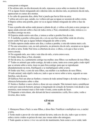Bíblia
começaram a minguar.
4 No sétimo mês, no dia dezessete do mês, repousou a arca sobre os montes de Arará.
5 E as águas foram minguando até o décimo mês; no décimo mês, no primeiro dia do mês,
apareceram os cumes dos montes.
6 Ao cabo de quarenta dias, abriu Noé a janela que havia feito na arca;
7 soltou um corvo que, saindo, ia e voltava até que as águas se secaram de sobre a terra.
8 Depois soltou uma pomba, para ver se as águas tinham minguado de sobre a face da
terra;
9 mas a pomba não achou onde pousar a planta do pé, e voltou a ele para a arca; porque as
águas ainda estavam sobre a face de toda a terra; e Noé, estendendo a mão, tomou-a e a
recolheu consigo na arca.
10 Esperou ainda outros sete dias, e tornou a soltar a pomba fora da arca.
11 Â tardinha a pomba voltou para ele, e eis no seu bico uma folha verde de oliveira;
assim soube Noé que as águas tinham minguado de sobre a terra.
12 Então esperou ainda outros sete dias, e soltou a pomba; e esta não tornou mais a ele.
13 No ano seiscentos e um, no mês primeiro, no primeiro dia do mês, secaram-se as águas
de sobre a terra. Então Noé tirou a cobertura da arca: e olhou, e eis que a face a terra
estava enxuta.
14 No segundo mês, aos vinte e sete dias do mês, a terra estava seca.
15 Então falou Deus a Noé, dizendo:
16 Sai da arca, tu, e juntamente contigo tua mulher, teus filhos e as mulheres de teus filhos.
17 Todos os animais que estão contigo, de toda a carne, tanto aves como gado e todo réptil
que se arrasta sobre a terra, traze-os para fora contigo; para que se reproduzam
abundantemente na terra, frutifiquem e se multipliquem sobre a terra.
18 Então saiu Noé, e com ele seus filhos, sua mulher e as mulheres de seus filhos;
19 todo animal, todo réptil e toda ave, tudo o que se move sobre a terra, segundo as suas
famílias, saiu da arca.
20 Edificou Noé um altar ao Senhor; e tomou de todo animal limpo e de toda ave limpa, e
ofereceu holocaustos sobre o altar.
21 Sentiu o Senhor o suave cheiro e disse em seu coração: Não tornarei mais a amaldiçoar
a terra por causa do homem; porque a imaginação do coração do homem é má desde a sua
meninice; nem tornarei mais a ferir todo vivente, como acabo de fazer.
22 Enquanto a terra durar, não deixará de haver sementeira e ceifa, frio e calor, verão e
inverno, dia e noite.
GÊNESIS
[9]
1 Abençoou Deus a Noé e a seus filhos, e disse-lhes: Frutificai e multiplicai-vos, e enchei
a terra.
2 Terão medo e pavor de vós todo animal da terra, toda ave do céu, tudo o que se move
sobre a terra e todos os peixes do mar; nas vossas mãos são entregues.
3 Tudo quanto se move e vive vos servirá de mantimento, bem como a erva verde; tudo
file:///C|/cursos_e_livros_cd/Triagem/000000-biblia.html (12 of 1452)29/09/2004 18:26:27
 