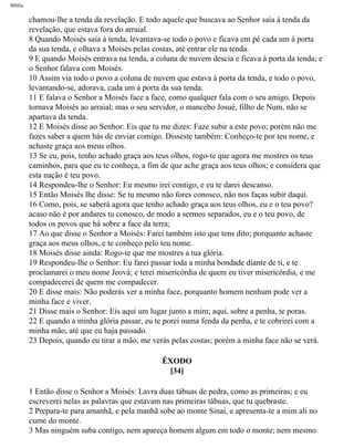Bíblia
chamou-lhe a tenda da revelação. E todo aquele que buscava ao Senhor saía à tenda da
revelação, que estava fora do arraial.
8 Quando Moisés saía à tenda, levantava-se todo o povo e ficava em pé cada um à porta
da sua tenda, e olhava a Moisés pelas costas, até entrar ele na tenda.
9 E quando Moisés entrava na tenda, a coluna de nuvem descia e ficava à porta da tenda; e
o Senhor falava com Moisés.
10 Assim via todo o povo a coluna de nuvem que estava à porta da tenda, e todo o povo,
levantando-se, adorava, cada um à porta da sua tenda.
11 E falava o Senhor a Moisés face a face, como qualquer fala com o seu amigo. Depois
tornava Moisés ao arraial; mas o seu servidor, o mancebo Josué, filho de Num, não se
apartava da tenda.
12 E Moisés disse ao Senhor: Eis que tu me dizes: Faze subir a este povo; porém não me
fazes saber a quem hás de enviar comigo. Disseste também: Conheço-te por teu nome, e
achaste graça aos meus olhos.
13 Se eu, pois, tenho achado graça aos teus olhos, rogo-te que agora me mostres os teus
caminhos, para que eu te conheça, a fim de que ache graça aos teus olhos; e considera que
esta nação é teu povo.
14 Respondeu-lhe o Senhor: Eu mesmo irei contigo, e eu te darei descanso.
15 Então Moisés lhe disse: Se tu mesmo não fores conosco, não nos faças subir daqui.
16 Como, pois, se saberá agora que tenho achado graça aos teus olhos, eu e o teu povo?
acaso não é por andares tu conosco, de modo a sermos separados, eu e o teu povo, de
todos os povos que há sobre a face da terra;
17 Ao que disse o Senhor a Moisés: Farei também isto que tens dito; porquanto achaste
graça aos meus olhos, e te conheço pelo teu nome.
18 Moisés disse ainda: Rogo-te que me mostres a tua glória.
19 Respondeu-lhe o Senhor: Eu farei passar toda a minha bondade diante de ti, e te
proclamarei o meu nome Jeová; e terei misericórdia de quem eu tiver misericórdia, e me
compadecerei de quem me compadecer.
20 E disse mais: Não poderás ver a minha face, porquanto homem nenhum pode ver a
minha face e viver.
21 Disse mais o Senhor: Eis aqui um lugar junto a mim; aqui, sobre a penha, te poras.
22 E quando a minha glória passar, eu te porei numa fenda da penha, e te cobrirei com a
minha mão, até que eu haja passado.
23 Depois, quando eu tirar a mão, me verás pelas costas; porém a minha face não se verá.
ÊXODO
[34]
1 Então disse o Senhor a Moisés: Lavra duas tábuas de pedra, como as primeiras; e eu
escreverei nelas as palavras que estavam nas primeiras tábuas, que tu quebraste.
2 Prepara-te para amanhã, e pela manhã sobe ao monte Sinai, e apresenta-te a mim ali no
cume do monte.
3 Mas ninguém suba contigo, nem apareça homem algum em todo o monte; nem mesmo
file:///C|/cursos_e_livros_cd/Triagem/000000-biblia.html (120 of 1452)29/09/2004 18:26:27
 