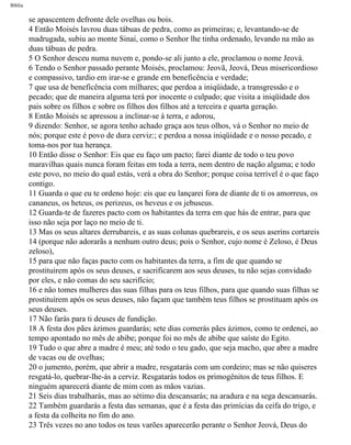 Bíblia
se apascentem defronte dele ovelhas ou bois.
4 Então Moisés lavrou duas tábuas de pedra, como as primeiras; e, levantando-se de
madrugada, subiu ao monte Sinai, como o Senhor lhe tinha ordenado, levando na mão as
duas tábuas de pedra.
5 O Senhor desceu numa nuvem e, pondo-se ali junto a ele, proclamou o nome Jeová.
6 Tendo o Senhor passado perante Moisés, proclamou: Jeovã, Jeová, Deus misericordioso
e compassivo, tardio em irar-se e grande em beneficência e verdade;
7 que usa de beneficência com milhares; que perdoa a iniqüidade, a transgressão e o
pecado; que de maneira alguma terá por inocente o culpado; que visita a iniqüidade dos
pais sobre os filhos e sobre os filhos dos filhos até a terceira e quarta geração.
8 Então Moisés se apressou a inclinar-se à terra, e adorou,
9 dizendo: Senhor, se agora tenho achado graça aos teus olhos, vá o Senhor no meio de
nós; porque este é povo de dura cerviz:; e perdoa a nossa iniqüidade e o nosso pecado, e
toma-nos por tua herança.
10 Então disse o Senhor: Eis que eu faço um pacto; farei diante de todo o teu povo
maravilhas quais nunca foram feitas em toda a terra, nem dentro de nação alguma; e todo
este povo, no meio do qual estás, verá a obra do Senhor; porque coisa terrível é o que faço
contigo.
11 Guarda o que eu te ordeno hoje: eis que eu lançarei fora de diante de ti os amorreus, os
cananeus, os heteus, os perizeus, os heveus e os jebuseus.
12 Guarda-te de fazeres pacto com os habitantes da terra em que hás de entrar, para que
isso não seja por laço no meio de ti.
13 Mas os seus altares derrubareis, e as suas colunas quebrareis, e os seus aserins cortareis
14 (porque não adorarãs a nenhum outro deus; pois o Senhor, cujo nome é Zeloso, é Deus
zeloso),
15 para que não faças pacto com os habitantes da terra, a fim de que quando se
prostituirem após os seus deuses, e sacrificarem aos seus deuses, tu não sejas convidado
por eles, e não comas do seu sacrifício;
16 e não tomes mulheres das suas filhas para os teus filhos, para que quando suas filhas se
prostituírem após os seus deuses, não façam que também teus filhos se prostituam após os
seus deuses.
17 Não farás para ti deuses de fundição.
18 A festa dos pães ázimos guardarás; sete dias comerás pães ázimos, como te ordenei, ao
tempo apontado no mês de abibe; porque foi no mês de abibe que saíste do Egito.
19 Tudo o que abre a madre é meu; até todo o teu gado, que seja macho, que abre a madre
de vacas ou de ovelhas;
20 o jumento, porém, que abrir a madre, resgatarás com um cordeiro; mas se não quiseres
resgatá-lo, quebrar-lhe-ás a cerviz. Resgatarás todos os primogênitos de teus filhos. E
ninguém aparecerá diante de mim com as mãos vazias.
21 Seis dias trabalharás, mas ao sétimo dia descansarás; na aradura e na sega descansarás.
22 Também guardarás a festa das semanas, que é a festa das primícias da ceifa do trigo, e
a festa da colheita no fim do ano.
23 Três vezes no ano todos os teus varões aparecerão perante o Senhor Jeová, Deus do
file:///C|/cursos_e_livros_cd/Triagem/000000-biblia.html (121 of 1452)29/09/2004 18:26:27
 
