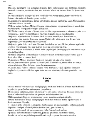 Bíblia
Israel;
24 porque eu lançarei fora as nações de diante de ti, e alargarei as tuas fronteiras; ninguém
cobiçará a tua terra, quando subires para aparecer três vezes no ano diante do Senhor teu
Deus.
25 Não sacrificarás o sangue do meu sacrifício com pão levedado, nem o sacrifício da
festa da páscoa ficará da noite para a manhã.
26 As primeiras das primícias da tua terra trarás à casa do Senhor teu Deus. Não cozerás o
cabrito no leite de sua mãe.
27 Disse mais o Senhor a Moisés: Escreve estas palavras; porque conforme o teor destas
palavras tenho feito pacto contigo e com Israel.
28 E Moisés esteve ali com o Senhor quarenta dias e quarenta noites; não comeu pão, nem
bebeu água, e escreveu nas tábuas as palavras do pacto, os dez mandamentos.
29 Quando Moisés desceu do monte Sinai, trazendo nas mãos as duas tsbuas do
testemunho, sim, quando desceu do monte, Moisés não sabia que a pele do seu rosto
resplandecia, por haver Deus falado com ele.
30 Quando, pois, Arão e todos os filhos de Israel olharam para Moisés, eis que a pele do
seu rosto resplandecia, pelo que tiveram medo de aproximar-se dele.
31 Então Moisés os chamou, e Arão e todos os príncipes da congregação tornaram a ele; e
Moisés lhes falou.
32 Depois chegaram também todos os filhos de Israel, e ele lhes ordenou tudo o que o
Senhor lhe falara no monte Sinai.
33 Assim que Moisés acabou de falar com eles, pôs um véu sobre o rosto.
34 Mas, entrando Moisés perante o Senhor, para falar com ele, tirava o véu até sair; e
saindo, dizia aos filhos de Israel o que lhe era ordenado.
35 Assim, pois, viam os filhos de Israel o rosto de Moisés, e que a pele do seu rosto
resplandecia; e tornava Moisés a pôr o véu sobre o seu rosto, até entrar para falar com
Deus.
ÊXODO
[35]
1 Então Moisés convocou toda a congregação dos filhos de Israel, e disse-lhes: Estas são
as palavras que o Senhor ordenou que cumprísseis.
2 Seis dias se trabalhará, mas o sétimo dia vos será santo, sábado de descanso solene ao
Senhor; todo aquele que nele fizer qualquer trabalho será morto.
3 Não acendereis fogo em nenhuma das vossas moradas no dia do sábado.
4 Disse mais Moisés a toda a congregação dos filhos de Israel: Esta é a palavra que o
Senhor ordenou dizendo:
5 Tomai de entre vós uma oferta para o Senhor; cada um cujo coração é voluntariamente
disposto a trará por oferta alçada ao Senhor: ouro, prata e bronze,
6 como também azul, púrpura, carmesim, linho fino, pelos de cabras,
7 peles de carneiros tintas de vermelho, peles de golfinhos, madeira de acácia,
8 azeite para a luz, especiarias para o óleo da unção e para o incenso aromático,
file:///C|/cursos_e_livros_cd/Triagem/000000-biblia.html (122 of 1452)29/09/2004 18:26:27
 