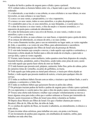 Bíblia
9 pedras de berilo e pedras de engaste para o éfode e para o peitoral.
10 E venham todos os homens hábeis entre vós, e façam tudo o que o Senhor tem
ordenado:
11 o tabernáculo, a sua tenda e a sua coberta, os seus colchetes e as suas tábuas, os seus
travessões, as suas colunas e as suas bases;
12 a arca e os seus varais, o propiciatório, e o véu e reposteiro;
13 a mesa e os seus varais, todos os seus utensílios, e os pães da proposição;
14 o candelabro para a luz, os seus utensílios, as suas lâmpadas, e o azeite para a luz;
15 o altar do incenso e os seus varais, o óleo da unção e o incenso aromático, e o
reposteiro da porta para a entrada do tabernáculo;
16 o altar do holocausto com o seu crivo de bronze, os seus varais, e todos os seus
utensílios; a pia e a sua base;
17 as cortinas do átrio, as suas colunas e as suas bases, o reposteiro para a porta do átrio;
18 as estacas do tabernáculo, as estacas do atrio, e as suas cordas;
19 as vestes finamente tecidas, para o uso no ministério no lugar santo, as vestes sagradas
de Arão, o sacerdote, e as vestes de seus filhos, para administrarem o sacerdócio.
20 Então toda a congregação dos filhos de Israel saiu da presença de Moisés.
21 E veio todo homem cujo coração o moveu, e todo aquele cujo espírito o estimulava, e
trouxeram a oferta alçada do Senhor para a obra da tenda da revelação, e para todo o
serviço dela, e para as vestes sagradas.
22 Vieram, tanto homens como mulheres, todos quantos eram bem dispostos de coração,
trazendo broches, pendentes, anéis e braceletes, sendo todos estes jóias de ouro; assim
veio todo aquele que queria fazer oferta de ouro ao Senhor.
23 E todo homem que possuía azul, púrpura, carmesim, linho fino, pelos de cabras, peles
de carneiros tintas de vermelho, ou peles de golfinhos, os trazia.
24 Todo aquele que tinha prata ou metal para oferecer, o trazia por oferta alçada ao
Senhor; e todo aquele que possuía madeira de acácia, a trazia para qualquer obra do
serviço.
25 E todas as mulheres hábeis fiavam com as mãos, e traziam o que tinham fiado, o azul e
a púrpura, o carmesim e o linho fino.
26 E todas as mulheres hàbeis que quisessem fiavam os pelos das cabras.
27 Os príncipes traziam pedras de berilo e pedras de engaste para o éfode e para o peitoral,
28 e as especiarias e o azeite para a luz, para o óleo da unção e para o incenso aromático.
29 Trouxe uma oferta todo homem e mulher cujo coração voluntariamente se moveu a
trazer alguma coisa para toda a obra que o senhor ordenara se fizesse por intermédio de
Moisés; assim trouxeram os filhos de Israel uma oferta voluntária ao Senhor.
30 Depois disse Moisés aos filhos de Israel: Eis que o Senhor chamou por nome a
Bezaleel, filho de îri, filho de Hur, da tribo de Judá,
31 e o encheu do espírito de Deus, no tocante à sabedoria, ao entendimento, à ciência e a
todo ofício,
32 para inventar obras artísticas, para trabalhar em ouro, em prata e em bronze,
33 em lavramento de pedras para engastar, em entalhadura de madeira, enfim, para
trabalhar em toda obra fina.
file:///C|/cursos_e_livros_cd/Triagem/000000-biblia.html (123 of 1452)29/09/2004 18:26:27
 