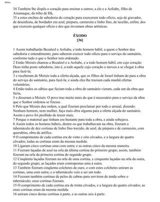Bíblia
34 Também lhe dispôs o coração para ensinar a outros; a ele e a Aoliabe, filho de
Aisamaque, da tribo de Dã,
35 a estes encheu de sabedoria do coração para exercerem todo ofício, seja de gravador,
de desenhista, de bordador em azul, púrpura, carmesim e linho fino, de tecelão, enfim, dos
que exercem qualquer ofício e dos que inventam obras artísticas.
ÊXODO
[36]
1 Assim trabalharão Bezaleel e Aoliabe, e todo homem hábil, a quem o Senhor deu
sabedoria e entendimento, para saberem exercer todo ofício para o serviço do santuário,
conforme tudo o que o Senhor tem ordenado.
2 Então Moisés chamou a Bezaleel e a Aoliabe, e a todo homem hábil, em cujo coração
Deus tinha posto sabedoria, isto é, a todo aquele cujo coração o moveu a se chegar à obra
para fazê-la;
3 e receberam de Moisés toda a oferta alçada, que os filhos de Israel tinham do para a obra
do serviço do santuário, para fazê-la; e ainda eles lhe traziam cada manhã ofertas
voluntárias.
4 Então todos os sábios que faziam toda a obra do santuário vieram, cada um da obra que
fazia,
5 e disseram a Moisés: O povo traz muito mais do que é necessário para o serviço da obra
que o Senhor ordenou se fizesse.
6 Pelo que Moisés deu ordem, a qual fizeram proclamar por todo o arraial, dizendo:
Nenhum homem, nem mulher, faça mais obra alguma para a oferta alçada do santuário.
Assim o povo foi proibido de trazer mais.
7 Porque o material que tinham era bastante para toda a obra, e ainda sobejava.
8 Assim todos os homens hábeis, dentre os que trabalhavam na obra, fizeram o
tabernáculo de dez cortinas de linho fino torcido, de azul, de púrpura e de carmesim, com
querubins, obra de artífice.
9 O comprimento de cada cortina era de vinte e oito côvados, e a largura de quatro
côvados; todas as cortinas eram da mesma medida.
10 Ligaram cinco cortinas uma com outra; e as outras cinco da mesma maneira.
11 Fizeram laçadas de azul na orla da última cortina do primeiro grupo; assim, também
fizeram na orla da primeira cortina do segundo grupo.
12 Cinqüenta laçadas fizeram na orla de uma cortina, e cinquenta laçadas na orla da outra,
do segundo grupo; as laçadas eram contrapostas uma à outra.
13 Também fizeram cinqüenta colchetes de ouro, e com estes colchetes uniram as
cortinas, uma com outra; e o tabernáculo veio a ser um todo.
14 Fizeram também cortinas de pelos de cabras para servirem de tenda sobre o
tabernáculo; onze cortinas fizeram.
15 O comprimento de cada cortina era de trinta côvados, e a largura de quatro côvados; as
onze cortinas eram da mesma medida.
16 uniram cinco destas cortinas à parte, e as outras seis à parte.
file:///C|/cursos_e_livros_cd/Triagem/000000-biblia.html (124 of 1452)29/09/2004 18:26:27
 