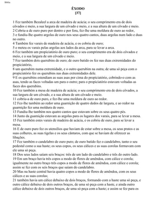 Bíblia
ÊXODO
[37]
1 Fez também Bezaleel a arca de madeira de acácia; o seu comprimento era de dois
côvados e meio, a sua largura de um côvado e meio, e a sua altura de um côvado e meio.
2 Cobriu-a de ouro puro por dentro e por fora, fez-lhe uma moldura de ouro ao redor,
3 e fundiu-lhe quatro argolas de ouro nos seus quatro cantos, duas argolas num lado e duas
no outro.
4 Também fez varais de madeira de acácia, e os cobriu de ouro;
5 e meteu os varais pelas argolas aos lados da arca, para se levar a arca.
6 Fez também um propiciatório de ouro puro; o seu comprimento era de dois côvados e
meio, e a sua largura de um côvado e meio.
7 Fez também dois querubins de ouro; de ouro batido os fez nas duas extremidades do
propiciatório,
8 um querubim numa extremidade, e o outro querubim na outra; de uma só peça com o
propiciatório fez os querubins nas duas extremidades dele.
9 E os querubins estendiam as suas asas por cima do propiciatório, cobrindo-o com as
asas, tendo as faces voltadas um para o outro; para o propiciatório estavam voltadas as
faces dos querubins.
10 Fez também a mesa de madeira de acácia; o seu comprimento era de dois côvados, a
sua largura de um côvado, e a sua altura de um côvado e meio.
11 cobriu-a de ouro puro, e fez-lhe uma moldura de ouro ao redor.
12 Fez-lhe também ao redor uma guarnição de quatro dedos de largura, e ao redor na
guarnição fez uma moldura de ouro.
13 Fundiu-lhe também nos quatro cantos que estavam sobre os seus quatro pés.
14 Junto da guarnição estavam as argolas para os lugares dos varais, para se levar a mesa.
15 Fez também estes varais de madeira de acácia, e os cobriu de ouro, para se levar a
mesa.
16 E de ouro puro fez os utensílios que haviam de estar sobre a mesa, os seus pratos e as
suas colheres, as suas tigelas e os seus cântaros, com que se haviam de oferecer as
libações.
17 Fez também o candelabro de ouro puro; de ouro batido fez o candelabro, tanto o seu
pedestal como a sua haste; os seus copos, os seus cálices e as suas corolas formavam com
ele uma só peça.
18 Dos seus lados saíam seis braços: três de um lado do candelabro e três do outro lado.
19 Em um braço havia três copos a modo de flores de amêndoa, com cálice e corola;
igualmente no outro braço três copos a modo de flores de amêndoa, com cálice e corola;
assim se fez com os seis braços que saíam do candelabro.
20 Mas na haste central havia quatro copos a modo de flores de amêndoa, com os seus
cálices e as suas corolas;
21 também havia um cálice debaixo de dois braços, formando com a haste uma só peça, e
outro cálice debaixo de dois outros braços, de uma só peça com a haste, e ainda outro
cálice debaixo de dois outros braços, de uma só peça com a haste; e assim se fez para os
file:///C|/cursos_e_livros_cd/Triagem/000000-biblia.html (126 of 1452)29/09/2004 18:26:27
 