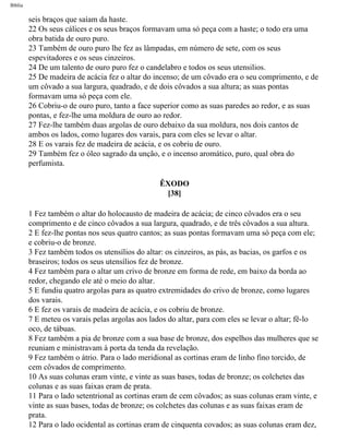 Bíblia
seis braços que saíam da haste.
22 Os seus cálices e os seus braços formavam uma só peça com a haste; o todo era uma
obra batida de ouro puro.
23 Também de ouro puro lhe fez as lâmpadas, em número de sete, com os seus
espevitadores e os seus cinzeiros.
24 De um talento de ouro puro fez o candelabro e todos os seus utensilios.
25 De madeira de acácia fez o altar do incenso; de um côvado era o seu comprimento, e de
um côvado a sua largura, quadrado, e de dois côvados a sua altura; as suas pontas
formavam uma só peça com ele.
26 Cobriu-o de ouro puro, tanto a face superior como as suas paredes ao redor, e as suas
pontas, e fez-lhe uma moldura de ouro ao redor.
27 Fez-lhe também duas argolas de ouro debaixo da sua moldura, nos dois cantos de
ambos os lados, como lugares dos varais, para com eles se levar o altar.
28 E os varais fez de madeira de acácia, e os cobriu de ouro.
29 Também fez o óleo sagrado da unção, e o incenso aromático, puro, qual obra do
perfumista.
ÊXODO
[38]
1 Fez também o altar do holocausto de madeira de acácia; de cinco côvados era o seu
comprimento e de cinco côvados a sua largura, quadrado, e de três côvados a sua altura.
2 E fez-lhe pontas nos seus quatro cantos; as suas pontas formavam uma só peça com ele;
e cobriu-o de bronze.
3 Fez também todos os utensílios do altar: os cinzeiros, as pás, as bacias, os garfos e os
braseiros; todos os seus utensílios fez de bronze.
4 Fez também para o altar um crivo de bronze em forma de rede, em baixo da borda ao
redor, chegando ele até o meio do altar.
5 E fundiu quatro argolas para as quatro extremidades do crivo de bronze, como lugares
dos varais.
6 E fez os varais de madeira de acácia, e os cobriu de bronze.
7 E meteu os varais pelas argolas aos lados do altar, para com eles se levar o altar; fê-lo
oco, de tábuas.
8 Fez também a pia de bronze com a sua base de bronze, dos espelhos das mulheres que se
reuniam e ministravam à porta da tenda da revelação.
9 Fez também o átrio. Para o lado meridional as cortinas eram de linho fino torcido, de
cem côvados de comprimento.
10 As suas colunas eram vinte, e vinte as suas bases, todas de bronze; os colchetes das
colunas e as suas faixas eram de prata.
11 Para o lado setentrional as cortinas eram de cem côvados; as suas colunas eram vinte, e
vinte as suas bases, todas de bronze; os colchetes das colunas e as suas faixas eram de
prata.
12 Para o lado ocidental as cortinas eram de cinquenta covados; as suas colunas eram dez,
file:///C|/cursos_e_livros_cd/Triagem/000000-biblia.html (127 of 1452)29/09/2004 18:26:27
 