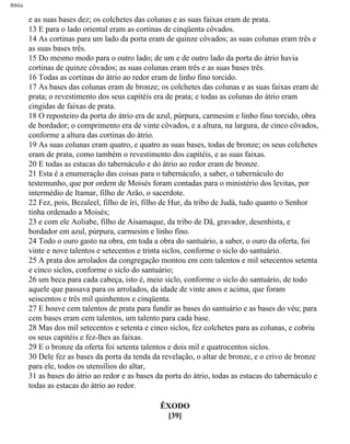 Bíblia
e as suas bases dez; os colchetes das colunas e as suas faixas eram de prata.
13 E para o lado oriental eram as cortinas de cinqüenta côvados.
14 As cortinas para um lado da porta eram de quinze côvados; as suas colunas eram três e
as suas bases três.
15 Do mesmo modo para o outro lado; de um e de outro lado da porta do átrio havia
cortinas de quinze côvados; as suas colunas eram três e as suas bases três.
16 Todas as cortinas do átrio ao redor eram de linho fino torcido.
17 As bases das colunas eram de bronze; os colchetes das colunas e as suas faixas eram de
prata; o revestimento dos seus capitéis era de prata; e todas as colunas do átrio eram
cingidas de faixas de prata.
18 O reposteiro da porta do átrio era de azul, púrpura, carmesim e linho fino torcido, obra
de bordador; o comprimento era de vinte côvados, e a altura, na largura, de cinco côvados,
conforme a altura das cortinas do átrio.
19 As suas colunas eram quatro, e quatro as suas bases, todas de bronze; os seus colchetes
eram de prata, como também o revestimento dos capitéis, e as suas faixas.
20 E todas as estacas do tabernáculo e do átrio ao redor eram de bronze.
21 Esta é a enumeração das coisas para o tabernáculo, a saber, o tabernáculo do
testemunho, que por ordem de Moisés foram contadas para o ministério dos levitas, por
intermédio de Itamar, filho de Arão, o sacerdote.
22 Fez, pois, Bezaleel, filho de îri, filho de Hur, da tribo de Judá, tudo quanto o Senhor
tinha ordenado a Moisés;
23 e com ele Aoliabe, filho de Aisamaque, da tribo de Dã, gravador, desenhista, e
bordador em azul, púrpura, carmesim e linho fino.
24 Todo o ouro gasto na obra, em toda a obra do santuário, a saber, o ouro da oferta, foi
vinte e nove talentos e setecentos e trinta siclos, conforme o siclo do santuário.
25 A prata dos arrolados da congregação montou em cem talentos e mil setecentos setenta
e cinco siclos, conforme o siclo do santuário;
26 um beca para cada cabeça, isto é, meio siclo, conforme o siclo do santuário, de todo
aquele que passava para os arrolados, da idade de vinte anos e acima, que foram
seiscentos e três mil quinhentos e cinqüenta.
27 E houve cem talentos de prata para fundir as bases do santuário e as bases do véu; para
cem bases eram cem talentos, um talento para cada base.
28 Mas dos mil setecentos e setenta e cinco siclos, fez colchetes para as colunas, e cobriu
os seus capitéis e fez-lhes as faixas.
29 E o bronze da oferta foi setenta talentos e dois mil e quatrocentos siclos.
30 Dele fez as bases da porta da tenda da revelação, o altar de bronze, e o crivo de bronze
para ele, todos os utensílios do altar,
31 as bases do átrio ao redor e as bases da porta do átrio, todas as estacas do tabernáculo e
todas as estacas do átrio ao redor.
ÊXODO
[39]
file:///C|/cursos_e_livros_cd/Triagem/000000-biblia.html (128 of 1452)29/09/2004 18:26:27
 