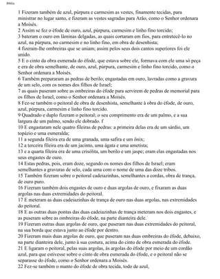 Bíblia
1 Fizeram também de azul, púrpura e carmesim as vestes, finamente tecidas, para
ministrar no lugar santo, e fizeram as vestes sagradas para Arão, como o Senhor ordenara
a Moisés.
2 Assim se fez o éfode de ouro, azul, púrpura, carmesim e linho fino torcido;
3 bateram o ouro em lâminas delgadas, as quais cortaram em fios, para entretecê-lo no
azul, na púrpura, no carmesim e no linho fino, em obra de desenhista;
4 fizeram-lhe ombreiras que se uniam; assim pelos seus dois cantos superiores foi ele
unido.
5 E o cinto da obra esmerada do éfode, que estava sobre ele, formava com ele uma só peça
e era de obra semelhante, de ouro, azul, púrpura, carmesim e linho fino torcido, como o
Senhor ordenara a Moisés.
6 Também prepararam as pedras de berilo, engastadas em ouro, lavradas como a gravura
de um selo, com os nomes dos filhos de Israel;
7 as quais puseram sobre as ombreiras do éfode para servirem de pedras de memorial para
os filhos de Israel, como o Senhor ordenara a Moisés.
8 Fez-se também o peitoral de obra de desenhista, semelhante à obra do éfode, de ouro,
azul, púrpura, carmesim e linho fino torcido.
9 Quadrado e duplo fizeram o peitoral; o seu comprimento era de um palmo, e a sua
largura de um palmo, sendo ele dobrado. f
10 E engastaram nele quatro fileiras de pedras: a primeira delas era de um sárdio, um
topázio e uma esmeralda;
11 a segunda fileira era de uma granada, uma safira e um ônix;
12 a terceira fileira era de um jacinto, uma ágata e uma ametista;
13 e a quarta fileira era de uma crisólita, um berilo e um jaspe; eram elas engastadas nos
seus engastes de ouro.
14 Estas pedras, pois, eram doze, segundo os nomes dos filhos de Israel; eram
semelhantes a gravuras de selo, cada uma com o nome de uma das doze tribos.
15 Também fizeram sobre o peitoral cadeiazinhas, semelhantes a cordas, obra de trança,
de ouro puro.
16 Fizeram também dois engastes de ouro e duas argolas de ouro, e fixaram as duas
argolas nas duas extremidades do peitoral.
17 E meteram as duas cadeiazinhas de trança de ouro nas duas argolas, nas extremidades
do peitoral.
18 E as outras duas pontas das duas cadeiazinhas de trança meteram nos dois engastes, e
as puseram sobre as ombreiras do éfode, na parte dianteira dele.
19 Fizeram outras duas argolas de ouro, que puseram nas duas extremidades do peitoral,
na sua borda que estava junto ao éfode por dentro.
20 Fizeram mais duas argolas de ouro, que puseram nas duas ombreiras do éfode, debaixo,
na parte dianteira dele, junto à sua costura, acima do cinto de obra esmerada do éfode.
21 E ligaram o peitoral, pelas suas argolas, às argolas do éfode por meio de um cordão
azul, para que estivesse sobre o cinto de obra esmerada do éfode, e o peitoral não se
separasse do éfode, como o Senhor ordenara a Moisés.
22 Fez-se também o manto do éfode de obra tecida, todo de azul,
file:///C|/cursos_e_livros_cd/Triagem/000000-biblia.html (129 of 1452)29/09/2004 18:26:27
 