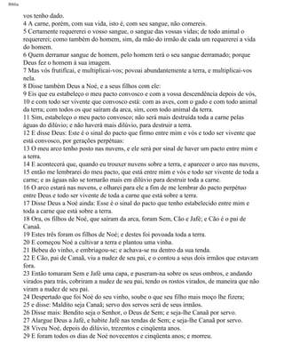Bíblia
vos tenho dado.
4 A carne, porém, com sua vida, isto é, com seu sangue, não comereis.
5 Certamente requererei o vosso sangue, o sangue das vossas vidas; de todo animal o
requererei; como também do homem, sim, da mão do irmão de cada um requererei a vida
do homem.
6 Quem derramar sangue de homem, pelo homem terá o seu sangue derramado; porque
Deus fez o homem à sua imagem.
7 Mas vós frutificai, e multiplicai-vos; povoai abundantemente a terra, e multiplicai-vos
nela.
8 Disse também Deus a Noé, e a seus filhos com ele:
9 Eis que eu estabeleço o meu pacto convosco e com a vossa descendência depois de vós,
10 e com todo ser vivente que convosco está: com as aves, com o gado e com todo animal
da terra; com todos os que saíram da arca, sim, com todo animal da terra.
11 Sim, estabeleço o meu pacto convosco; não será mais destruída toda a carne pelas
águas do dilúvio; e não haverá mais dilúvio, para destruir a terra.
12 E disse Deus: Este é o sinal do pacto que firmo entre mim e vós e todo ser vivente que
está convosco, por gerações perpétuas:
13 O meu arco tenho posto nas nuvens, e ele será por sinal de haver um pacto entre mim e
a terra.
14 E acontecerá que, quando eu trouxer nuvens sobre a terra, e aparecer o arco nas nuvens,
15 então me lembrarei do meu pacto, que está entre mim e vós e todo ser vivente de toda a
carne; e as águas não se tornarão mais em dilúvio para destruir toda a carne.
16 O arco estará nas nuvens, e olharei para ele a fim de me lembrar do pacto perpétuo
entre Deus e todo ser vivente de toda a carne que está sobre a terra.
17 Disse Deus a Noé ainda: Esse é o sinal do pacto que tenho estabelecido entre mim e
toda a carne que está sobre a terra.
18 Ora, os filhos de Noé, que saíram da arca, foram Sem, Cão e Jafé; e Cão é o pai de
Canaã.
19 Estes três foram os filhos de Noé; e destes foi povoada toda a terra.
20 E começou Noé a cultivar a terra e plantou uma vinha.
21 Bebeu do vinho, e embriagou-se; e achava-se nu dentro da sua tenda.
22 E Cão, pai de Canaã, viu a nudez de seu pai, e o contou a seus dois irmãos que estavam
fora.
23 Então tomaram Sem e Jafé uma capa, e puseram-na sobre os seus ombros, e andando
virados para trás, cobriram a nudez de seu pai, tendo os rostos virados, de maneira que não
viram a nudez de seu pai.
24 Despertado que foi Noé do seu vinho, soube o que seu filho mais moço lhe fizera;
25 e disse: Maldito seja Canaã; servo dos servos será de seus irmãos.
26 Disse mais: Bendito seja o Senhor, o Deus de Sem; e seja-lhe Canaã por servo.
27 Alargue Deus a Jafé, e habite Jafé nas tendas de Sem; e seja-lhe Canaã por servo.
28 Viveu Noé, depois do dilúvio, trezentos e cinqüenta anos.
29 E foram todos os dias de Noé novecentos e cinqüenta anos; e morreu.
file:///C|/cursos_e_livros_cd/Triagem/000000-biblia.html (13 of 1452)29/09/2004 18:26:27
 