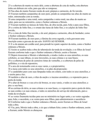Bíblia
23 e a abertura do manto no meio dele, como a abertura de cota de malha; esta abertura
tinha um debrum em volta, para que não se rompesse.
24 Nas abas do manto fizeram romãs de azul, púrpura e carmesim, de fio torcido.
25 Fizeram também campainhas de ouro puro, pondo as campainhas nas abas do manto ao
redor, entremeadas com as romãs;
26 uma campainha e uma romã, outra campainha e outra romã, nas abas do manto ao
redor, para uso no ministério, como o Senhor ordenara a Moisés.
27 Fizeram também as túnicas de linho fino, de obra tecida, para Arão e para seus filhos,
28 e a mitra de linho fino, e o ornato das tiaras de linho fino, e os calções de linho fino
torcido,
29 e o cinto de linho fino torcido, e de azul, púrpura e carmesim, obra de bordador, como
o Senhor ordenara a Moisés.
30 Fizeram também, de ouro puro, a lâmina da coroa sagrada, e nela gravaram uma
inscrição como a gravura de um selo: SANTO AO SENHOR.
31 E a ela ataram um cordão azul, para prendê-la à parte superior da mitra, como o Senhor
ordenara a Moisés.
32 Assim se acabou toda a obra do tabernáculo da tenda da revelação; e os filhos de Israel
fizeram conforme tudo o que o Senhor ordenara a Moisés; assim o fizeram.
33 Depois trouxeram a Moisés o tabernáculo, a tenda e todos os seus utensílios, os seus
colchetes, as suas tábuas, os seus travessões, as suas colunas e as suas bases;
34 e a cobertura de peles de carneiros tintas de vermelho, e a cobertura de peles de
golfinhos, e o véu do reposteiro;
35 a arca do testemunho com os seus varais, e o propiciatório;
36 a mesa com todos os seus utensílios, e os pães da proposição;
37 o candelabro puro com suas lâmpadas todas em ordem, com todos os seus utensílios, e
o azeite para a luz;
38 também o altar de ouro, o óleo da unção e o incenso aromático, e o reposteiro para a
porta da tenda;
39 o altar de bronze e o seu crivo de bronze, os seus varais, e todos os seus utensílios; a
pia e a sua base;
40 as cortinas do átrio, as suas colunas e as suas bases, e o reposteiro para a porta do átrio,
as suas cordas e as suas estacas, e todos os utensílios do serviço do tabernáculo, para a
tenda da revelação;
41 as vestes finamente tecidas para uso no ministério no lugar santo, e as vestes sagradas
para Arão, o sacerdote, e as vestes para seus filhos, para administrarem o sacerdócio.
42 Conforme tudo o que o Senhor ordenara a Moisés, assim fizeram os filhos de Israel
toda a obra.
43 Viu, pois, Moisés toda a obra, e eis que a tinham feito; como o Senhor ordenara, assim
a fizeram; então Moisés os abençoou.
ÊXODO
[40]
file:///C|/cursos_e_livros_cd/Triagem/000000-biblia.html (130 of 1452)29/09/2004 18:26:27
 