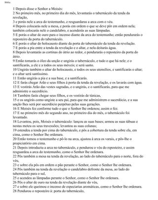 Bíblia
1 Depois disse o Senhor a Moisés:
2 No primeiro mês, no primeiro dia do mês, levantarás o tabernáculo da tenda da
revelação,
3 e porás nele a arca do testemunho, e resguardaras a arca com o véu.
4 Depois colocarás nele a mesa, e porás em ordem o que se deve pôr em ordem nela;
também colocarás nele o candelabro, e acenderás as suas lâmpadas.
5 E porás o altar de ouro para o incenso diante da arca do testemunho; então pendurarás o
reposteiro da porta do tabernáculo.
6 E porás o altar do holocausto diante da porta do tabernáculo da tenda da revelação.
7 E porás a pia entre a tenda da revelação e o altar, e nela deitarás água.
8 Depois levantarás as cortinas do átrio ao redor, e pendurarás o reposteiro da porta do
átrio.
9 Então tomarás o óleo da unção e ungirás o tabernáculo, e tudo o que há nele; e o
santificarás, a ele e a todos os seus móveis; e será santo.
10 Ungirás também o altar do holocausto, e todos os seus utensílios, e santificarás o altar;
e o altar será santíssimo.
11 Então ungirás a pia e a sua base, e a santificarás.
12 E farás chegar Arão e seus filhos à porta da tenda da revelação, e os lavarás com água.
13 E vestirás Arão das vestes sagradas, e o ungirás, e o santificarás, para que me
administre o sacerdócio.
14 Também farás chegar seus filhos, e os vestirás de túnicas,
15 e os ungirás como ungiste a seu pai, para que me administrem o sacerdócio, e a sua
unção lhes será por sacerdócio perpétuo pelas suas gerações.
16 E Moisés fez conforme tudo o que o Senhor lhe ordenou; assim o fez.
17 E no primeiro mês do segundo ano, no primeiro dia do mês, o tabernáculo foi
levantado.
18 Levantou, pois, Moisés o tabernáculo: lançou as suas bases; armou as suas tábuas e
nestas meteu os seus travessões; levantou as suas colunas;
19 estendeu a tenda por cima do tabernáculo, e pôs a cobertura da tenda sobre ela, em
cima, como o Senhor lhe ordenara.
20 Então tomou o testemunho e pô-lo na arca, ajustou à arca os varais, e pôs-lhe o
propiciatório em cima.
21 Depois introduziu a arca no tabernáculo, e pendurou o véu do reposteiro, e assim
resguardou a arca do testemunho, como o Senhor lhe ordenara.
22 Pôs também a mesa na tenda da revelação, ao lado do tabernáculo para o norte, fora do
véu,
23 e sobre ela pôs em ordem o pão perante o Senhor, como o Senhor lhe ordenara.
24 Pôs também na tenda da revelação o candelabro defronte da mesa, ao lado do
tabernáculo para o sul,
25 e acendeu as lâmpadas perante o Senhor, como o Senhor lhe ordenara.
26 Pôs o altar de ouro na tenda da revelação diante do véu,
27 e sobre ele queimou o incenso de especiarias aromáticas, como o Senhor lhe ordenara.
28 Pendurou o reposteiro à: porta do tabernáculo,
file:///C|/cursos_e_livros_cd/Triagem/000000-biblia.html (131 of 1452)29/09/2004 18:26:27
 