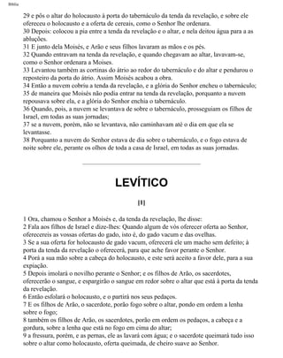 Bíblia
29 e pôs o altar do holocausto à porta do tabernáculo da tenda da revelação, e sobre ele
ofereceu o holocausto e a oferta de cereais, como o Senhor lhe ordenara.
30 Depois: colocou a pia entre a tenda da revelação e o altar, e nela deitou água para a as
abluções.
31 E junto dela Moisés, e Arão e seus filhos lavaram as mãos e os pés.
32 Quando entravam na tenda da revelação, e quando chegavam ao altar, lavavam-se,
como o Senhor ordenara a Moises.
33 Levantou também as cortinas do átrio ao redor do tabernáculo e do altar e pendurou o
reposteiro da porta do átrio. Assim Moisés acabou a obra.
34 Então a nuvem cobriu a tenda da revelação, e a glória do Senhor encheu o tabernáculo;
35 de maneira que Moisés não podia entrar na tenda da revelação, porquanto a nuvem
repousava sobre ela, e a glória do Senhor enchia o tabernáculo.
36 Quando, pois, a nuvem se levantava de sobre o tabernáculo, prosseguiam os filhos de
Israel, em todas as suas jornadas;
37 se a nuvem, porém, não se levantava, não caminhavam até o dia em que ela se
levantasse.
38 Porquanto a nuvem do Senhor estava de dia sobre o tabernáculo, e o fogo estava de
noite sobre ele, perante os olhos de toda a casa de Israel, em todas as suas jornadas.
LEVÍTICO
[1]
1 Ora, chamou o Senhor a Moisés e, da tenda da revelação, lhe disse:
2 Fala aos filhos de Israel e dize-lhes: Quando algum de vós oferecer oferta ao Senhor,
oferecereis as vossas ofertas do gado, isto é, do gado vacum e das ovelhas.
3 Se a sua oferta for holocausto de gado vacum, oferecerá ele um macho sem defeito; à
porta da tenda da revelação o oferecerá, para que ache favor perante o Senhor.
4 Porá a sua mão sobre a cabeça do holocausto, e este será aceito a favor dele, para a sua
expiação.
5 Depois imolará o novilho perante o Senhor; e os filhos de Arão, os sacerdotes,
oferecerão o sangue, e espargirão o sangue em redor sobre o altar que está à porta da tenda
da revelação.
6 Então esfolará o holocausto, e o partirá nos seus pedaços.
7 E os filhos de Arão, o sacerdote, porão fogo sobre o altar, pondo em ordem a lenha
sobre o fogo;
8 também os filhos de Arão, os sacerdotes, porão em ordem os pedaços, a cabeça e a
gordura, sobre a lenha que está no fogo em cima do altar;
9 a fressura, porém, e as pernas, ele as lavará com água; e o sacerdote queimará tudo isso
sobre o altar como holocausto, oferta queimada, de cheiro suave ao Senhor.
file:///C|/cursos_e_livros_cd/Triagem/000000-biblia.html (132 of 1452)29/09/2004 18:26:27
 