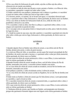 Bíblia
10 Se a sua oferta for holocausto de gado miúdo, seja das ovelhas seja das cabras,
oferecerá ele um macho sem defeito,
11 e o imolará ao lado do altar que dá para o norte, perante o Senhor; e os filhos de Arão,
os sacerdotes, espargirão o sangue em redor sobre o altar.
12 Então o partirá nos seus pedaços, juntamente com a cabeça e a gordura; e o sacerdote
os porá em ordem sobre a lenha que está no fogo sobre o altar;
13 a fressura, porém, e as pernas, ele as lavará com água; e o sacerdote oferecerá tudo
isso, e o queimará sobre o altar; holocausto é, oferta queimada, de cheiro suave ao Senhor.
14 Se a sua oferta ao Senhor for holocausto tirado de aves, então de rolas ou de
pombinhos oferecerá a sua oferta.
15 E o sacerdote a trará ao altar, tirar-lhe-á a cabeça e a queimará sobre o altar; e o seu
sangue será espremido na parede do altar;
16 e o seu papo com as suas penas tirará e o lançará junto ao altar, para o lado do oriente,
no lugar da cinza;
17 e fendê-la-á junto às suas asas, mas não a partirá; e o sacerdote a queimará em cima do
altar sobre a lenha que está no fogo; holocausto é, oferta queimada, de cheiro suave ao
Senhor.
LEVÍTICO
[2]
1 Quando alguém fizer ao Senhor uma oferta de cereais, a sua oferta será de flor de
farinha; deitará nela azeite, e sobre ela porá incenso;
2 e a trará aos filhos de Arão, os sacerdotes, um dos quais lhe tomará um punhado da flor
de farinha e do azeite com todo o incenso, e o queimará sobre o altar por oferta memorial,
oferta queimada, de cheiro suave ao Senhor.
3 O que restar da oferta de cereais pertencerá a Arão e a seus filhos; é coisa santíssima
entre as ofertas queimadas ao Senhor.
4 Quando fizerdes oferta de cereais assada ao forno, será de bolos ázimos de flor de
farinha, amassados com azeite, e coscorões ázimos untados com azeite.
5 E se a tua oferta for oferta de cereais assada na assadeira, será de flor de farinha sem
fermento, amassada com azeite.
6 Em pedaços a partirás, e sobre ela deitarás azeite; é oferta de cereais.
7 E se a tua oferta for oferta de cereais cozida na frigideira, far-se-á de flor de farinha com
azeite.
8 Então trarás ao Senhor a oferta de cereais que for feita destas coisas; e será apresentada
ao sacerdote, o qual a levará ao altar.
9 E o sacerdote tomará da oferta de cereais o memorial dela, e o queimará sobre o altar; é
oferta queimada, de cheiro suave ao Senhor.
10 E o que restar da oferta de cereais pertencerá a Arão e a seus filhos; é coisa santíssima
entre as ofertas queimadas ao Senhor.
11 Nenhuma oferta de cereais, que fizerdes ao Senhor, será preparada com fermento;
porque não queimareis fermento algum nem mel algum como oferta queimada ao Senhor.
file:///C|/cursos_e_livros_cd/Triagem/000000-biblia.html (133 of 1452)29/09/2004 18:26:27
 