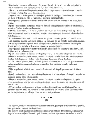 Bíblia
20 Assim fará com o novilho; como fez ao novilho da oferta pelo pecado, assim fará a
este; e o sacerdote fará expiação por eles, e eles serão perdoados.
21 Depois levará o novilho para fora do arraial, e o queimará como queimou o primeiro
novilho; é oferta pelo pecado da assembléia.
22 Quando um príncipe pecar, fazendo por ignorância qualquer das coisas que o Senhor
seu Deus ordenou que não se fizessem, e assim se tornar culpado;
23 se o pecado que cometeu lhe for notificado, então trará por sua oferta um bode, sem
defeito;
24 porá a mão sobre a cabeça do bode e o imolará no lugar em que se imola o holocausto,
perante o Senhor; é oferta pelo pecado.
25 Depois o sacerdote, com o dedo, tomará do sangue da oferta pelo pecado e pô-lo-á
sobre as pontas do altar do holocausto; então o resto do sangue derramará à base do altar
do holocausto.
26 Também queimará sobre o altar toda a sua gordura como a gordura do sacrifício da
oferta pacífica; assim o sacerdote fará por ele expiação do seu pecado, e ele será perdoado.
27 E se alguém dentre a plebe pecar por ignorância, fazendo qualquer das coisas que o
Senhor ordenou que não se fizessem, e assim se tornar culpado;
28 se o pecado que cometeu lhe for notificado, então trará por sua oferta uma cabra, sem
defeito, pelo pecado cometido;
29 porá a mão sobre a cabeça da oferta pelo pecado, e a imolará no lugar do holocausto.
30 Depois o sacerdote, com o dedo, tomará do sangue da oferta, e o porá sobre as pontas
do altar do holocausto; e todo o resto do sangue derramará à base do altar.
31 Tirará toda a gordura, como se tira a gordura do sacrifício pacífico, e a queimará sobre
o altar, por cheiro suave ao Senhor; e o sacerdote fará expiação por ele, e ele será
perdoado.
32 Ou, se pela sua oferta trouxer uma cordeira como oferta pelo pecado, sem defeito a
trará;
33 porá a mão sobre a cabeça da oferta pelo pecado, e a imolará por oferta pelo pecado, no
lugar em que se imola o holocausto.
34 Depois o sacerdote, com o dedo, tomará do sangue da oferta pelo pecado, e o porá
sobre as pontas do altar do holocausto; então todo o resto do sangue da oferta derramará à
base do altar.
35 Tirará toda a gordura, como se tira a gordura do cordeiro do sacrifício pacífico e a
queimará sobre o altar, em cima das ofertas queimadas do Senhor; assim o sacerdote fará
por ele expiação do pecado que cometeu, e ele será perdoado.
LEVÍTICO
[5]
1 Se alguém, tendo-se ajuramentado como testemunha, pecar por não denunciar o que viu,
ou o que soube, levará a sua iniqüidade.
2 Se alguém tocar alguma coisa imunda, seja cadáver de besta-fera imunda, seja cadáver
de gado imundo, seja cadáver de réptil imundo, embora faça sem se aperceber, contudo
file:///C|/cursos_e_livros_cd/Triagem/000000-biblia.html (136 of 1452)29/09/2004 18:26:27
 
