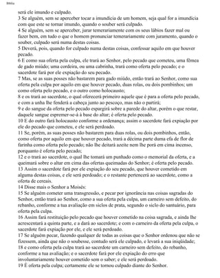 Bíblia
será ele imundo e culpado.
3 Se alguém, sem se aperceber tocar a imundícia de um homem, seja qual for a imundícia
com que este se tornar imundo, quando o souber será culpado.
4 Se alguém, sem se aperceber, jurar temerariamente com os seus lábios fazer mal ou
fazer bem, em tudo o que o homem pronunciar temerariamente com juramento, quando o
souber, culpado será numa destas coisas.
5 Deverá, pois, quando for culpado numa destas coisas, confessar aquilo em que houver
pecado.
6 E como sua oferta pela culpa, ele trará ao Senhor, pelo pecado que cometeu, uma fêmea
de gado miúdo; uma cordeira, ou uma cabrinha, trará como oferta pelo pecado; e o
sacerdote fará por ele expiação do seu pecado.
7 Mas, se as suas posses não bastarem para gado miúdo, então trará ao Senhor, como sua
oferta pela culpa por aquilo em que houver pecado, duas rolas, ou dois pombinhos; um
como oferta pelo pecado, e o outro como holocausto;
8 e os trará ao sacerdote, o qual oferecerá primeiro aquele que é para a oferta pelo pecado,
e com a unha lhe fenderá a cabeça junto ao pescoço, mas não o partirá;
9 e do sangue da oferta pelo pecado espargirá sobre a parede do altar, porém o que restar,
daquele sangue espremer-se-á à base do altar; é oferta pelo pecado.
10 E do outro fará holocausto conforme a ordenança; assim o sacerdote fará expiação por
ele do pecado que cometeu, e ele será perdoado.
11 Se, porém, as suas posses não bastarem para duas rolas, ou dois pombinhos, então,
como oferta por aquilo em que houver pecado, trará a décima parte duma efa de flor de
farinha como oferta pelo pecado; não lhe deitará azeite nem lhe porá em cima incenso,
porquanto é oferta pelo pecado;
12 e o trará ao sacerdote, o qual lhe tomará um punhado como o memorial da oferta, e a
queimará sobre o altar em cima das ofertas queimadas do Senhor; é oferta pelo pecado.
13 Assim o sacerdote fará por ele expiação do seu pecado, que houver cometido em
alguma destas coisas, e ele será perdoado; e o restante pertencerá ao sacerdote, como a
oferta de cereais.
14 Disse mais o Senhor a Moisés:
15 Se alguém cometer uma transgressão, e pecar por ignorância nas coisas sagradas do
Senhor, então trará ao Senhor, como a sua oferta pela culpa, um carneiro sem defeito, do
rebanho, conforme a tua avaliação em siclos de prata, segundo o siclo do santuário, para
oferta pela culpa.
16 Assim fará restituição pelo pecado que houver cometido na coisa sagrada, e ainda lhe
acrescentará a quinta parte, e a dará ao sacerdote; e com o carneiro da oferta pela culpa, o
sacerdote fará expiação por ele, e ele será perdoado.
17 Se alguém pecar, fazendo qualquer de todas as coisas que o Senhor ordenou que não se
fizessem, ainda que não o soubesse, contudo será ele culpado, e levará a sua iniqüidade;
18 e como oferta pela culpa trará ao sacerdote um carneiro sem defeito, do rebanho,
conforme a tua avaliação; e o sacerdote fará por ele expiação do erro que
involuntariamente houver cometido sem o saber; e ele será perdoado.
19 É oferta pela culpa; certamente ele se tornou culpado diante do Senhor.
file:///C|/cursos_e_livros_cd/Triagem/000000-biblia.html (137 of 1452)29/09/2004 18:26:27
 
