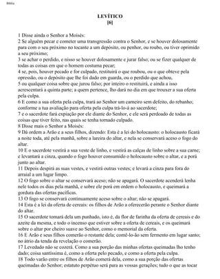 Bíblia
LEVÍTICO
[6]
1 Disse ainda o Senhor a Moisés:
2 Se alguém pecar e cometer uma transgressão contra o Senhor, e se houver dolosamente
para com o seu próximo no tocante a um depósito, ou penhor, ou roubo, ou tiver oprimido
a seu próximo;
3 se achar o perdido, e nisso se houver dolosamente e jurar falso; ou se fizer qualquer de
todas as coisas em que o homem costuma pecar;
4 se, pois, houver pecado e for culpado, restituirá o que roubou, ou o que obteve pela
opressão, ou o depósito que lhe foi dado em guarda, ou o perdido que achou,
5 ou qualquer coisa sobre que jurou falso; por inteiro o restituirá, e ainda a isso
acrescentará a quinta parte; a quem pertence, lho dará no dia em que trouxer a sua oferta
pela culpa.
6 E como a sua oferta pela culpa, trará ao Senhor um carneiro sem defeito, do rebanho;
conforme a tua avaliação para oferta pela culpa trá-lo-á ao sacerdote;
7 e o sacerdote fará expiação por ele diante do Senhor, e ele será perdoado de todas as
coisas que tiver feito, nas quais se tenha tornado culpado.
8 Disse mais o Senhor a Moisés:
9 Dá ordem a Arão e a seus filhos, dizendo: Esta é a lei do holocausto: o holocausto ficará
a noite toda, até pela manhã, sobre a lareira do altar, e nela se conservará aceso o fogo do
altar.
10 E o sacerdote vestirá a sua veste de linho, e vestirá as calças de linho sobre a sua carne;
e levantará a cinza, quando o fogo houver consumido o holocausto sobre o altar, e a porá
junto ao altar.
11 Depois despirá as suas vestes, e vestirá outras vestes; e levará a cinza para fora do
arraial a um lugar limpo.
12 O fogo sobre o altar se conservará aceso; não se apagará. O sacerdote acenderá lenha
nele todos os dias pela manhã, e sobre ele porá em ordem o holocausto, e queimará a
gordura das ofertas pacíficas.
13 O fogo se conservará continuamente aceso sobre o altar; não se apagará.
14 Esta é a lei da oferta de cereais: os filhos de Arão a oferecerão perante o Senhor diante
do altar.
15 O sacerdote tomará dela um punhado, isto é, da flor de farinha da oferta de cereais e do
azeite da mesma, e todo o incenso que estiver sobre a oferta de cereais, e os queimará
sobre o altar por cheiro suave ao Senhor, como o memorial da oferta.
16 E Arão e seus filhos comerão o restante dela; comê-lo-ão sem fermento em lugar santo;
no átrio da tenda da revelação o comerão.
17 Levedado não se cozerá. Como a sua porção das minhas ofertas queimadas lho tenho
dado; coisa santíssima é, como a oferta pelo pecado, e como a oferta pela culpa.
18 Todo varão entre os filhos de Arão comerá dela, como a sua porção das ofertas
queimadas do Senhor; estatuto perpétuo será para as vossas gerações; tudo o que as tocar
file:///C|/cursos_e_livros_cd/Triagem/000000-biblia.html (138 of 1452)29/09/2004 18:26:27
 