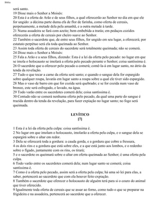 Bíblia
será santo.
19 Disse mais o Senhor a Moisés:
20 Esta é a oferta de Arão e de seus filhos, a qual oferecerão ao Senhor no dia em que ele
for ungido: a décima parte duma efa de flor de farinha, como oferta de cereais,
perpetuamente, a metade dela pela amanhã, e a outra metade à tarde.
21 Numa assadeira se fará com azeite; bem embebida a trarás; em pedaços cozidos
oferecerás a oferta de cereais por cheiro suave ao Senhor.
22 Também o sacerdote que, de entre seus filhos, for ungido em seu lugar, a oferecerá; por
estatuto perpétuo será ela toda queimada ao Senhor.
23 Assim toda oferta de cereais do sacerdote será totalmente queimada; não se comerá.
24 Disse mais o Senhor a Moisés:
25 Fala a Arão e a seus filhos, dizendo: Esta é a lei da oferta pelo pecado: no lugar em que
se imola o holocausto se imolará a oferta pelo pecado perante o Senhor; coisa santíssima é.
26 O sacerdote que a oferecer pelo pecado a comerá; comê-la-á em lugar santo, no átrio da
tenda da revelação.
27 Tudo o que tocar a carne da oferta será santo; e quando o sangue dela for espargido
sobre qualquer roupa, lavarás em lugar santo a roupa sobre a qual ele tiver sido espargido.
28 Mas o vaso de barro em que for cozida será quebrado; e se for cozida num vaso de
bronze, este será esfregado, e lavado, na água.
29 Todo varão entre os sacerdotes comerá dela; coisa santíssima é.
30 Contudo não se comerá nenhuma oferta pelo pecado, da qual uma parte do sangue é
trazida dentro da tenda da revelação, para fazer expiação no lugar santo; no fogo será
queimada.
LEVÍTICO
[7]
1 Esta é a lei da oferta pela culpa: coisa santíssima é.
2 No lugar em que imolam o holocausto, imolarão a oferta pela culpa, e o sangue dela se
espargirá sobre o altar em redor.
3 Dela se oferecerá toda a gordura: a cauda gorda, e a gordura que cobre a fressura,
4 os dois rins e a gordura que está sobre eles, e a que está junto aos lombos, e o redenho
sobre o fígado, juntamente com os rins, os tirará;
5 e o sacerdote os queimará sobre o altar em oferta queimada ao Senhor; é uma oferta pela
culpa.
6 Todo varão entre os sacerdotes comerá dela; num lugar santo se comerá; coisa
santíssima é.
7 Como é a oferta pelo pecado, assim será a oferta pela culpa; há uma só lei para elas, a
saber, pertencerá ao sacerdote que com ela houver feito expiação.
8 Também o sacerdote que oferecer o holocausto de alguém terá para si o couro do animal
que tiver oferecido.
9 Igualmente toda oferta de cereais que se assar ao forno, como tudo o que se preparar na
frigideira e na assadeira, pertencerá ao sacerdote que a oferecer.
file:///C|/cursos_e_livros_cd/Triagem/000000-biblia.html (139 of 1452)29/09/2004 18:26:27
 