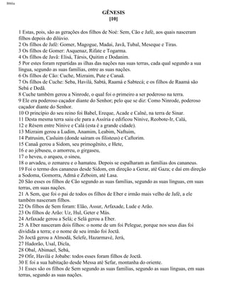 Bíblia
GÊNESIS
[10]
1 Estas, pois, são as gerações dos filhos de Noé: Sem, Cão e Jafé, aos quais nasceram
filhos depois do dilúvio.
2 Os filhos de Jafé: Gomer, Magogue, Madai, Javã, Tubal, Meseque e Tiras.
3 Os filhos de Gomer: Asquenaz, Rifate e Togarma.
4 Os filhos de Javã: Elisá, Társis, Quitim e Dodanim.
5 Por estes foram repartidas as ilhas das nações nas suas terras, cada qual segundo a sua
língua, segundo as suas famílias, entre as suas nações.
6 Os filhos de Cão: Cuche, Mizraim, Pute e Canaã.
7 Os filhos de Cuche: Seba, Havilá, Sabtá, Raamá e Sabtecá; e os filhos de Raamá são
Sebá e Dedã.
8 Cuche também gerou a Ninrode, o qual foi o primeiro a ser poderoso na terra.
9 Ele era poderoso caçador diante do Senhor; pelo que se diz: Como Ninrode, poderoso
caçador diante do Senhor.
10 O princípio do seu reino foi Babel, Ereque, Acade e Calné, na terra de Sinar.
11 Desta mesma terra saiu ele para a Assíria e edificou Nínive, Reobote-Ir, Calá,
12 e Résem entre Nínive e Calá (esta é a grande cidade).
13 Mizraim gerou a Ludim, Anamim, Leabim, Naftuim,
14 Patrusim, Casluim (donde saíram os filisteus) e Caftorim.
15 Canaã gerou a Sidom, seu primogênito, e Hete,
16 e ao jebuseu, o amorreu, o girgaseu,
17 o heveu, o arqueu, o sineu,
18 o arvadeu, o zemareu e o hamateu. Depois se espalharam as famílias dos cananeus.
19 Foi o termo dos cananeus desde Sidom, em direção a Gerar, até Gaza; e daí em direção
a Sodoma, Gomorra, Admá e Zeboim, até Lasa.
20 São esses os filhos de Cão segundo as suas famílias, segundo as suas línguas, em suas
terras, em suas nações.
21 A Sem, que foi o pai de todos os filhos de Eber e irmão mais velho de Jafé, a ele
também nasceram filhos.
22 Os filhos de Sem foram: Elão, Assur, Arfaxade, Lude e Arão.
23 Os filhos de Arão: Uz, Hul, Geter e Más.
24 Arfaxade gerou a Selá; e Selá gerou a Eber.
25 A Eber nasceram dois filhos: o nome de um foi Pelegue, porque nos seus dias foi
dividida a terra; e o nome de seu irmão foi Joctã.
26 Joctã gerou a Almodá, Selefe, Hazarmavé, Jerá,
27 Hadorão, Usal, Dicla,
28 Obal, Abimael, Sebá,
29 Ofir, Havilá e Jobabe: todos esses foram filhos de Joctã.
30 E foi a sua habitação desde Messa até Sefar, montanha do oriente.
31 Esses são os filhos de Sem segundo as suas famílias, segundo as suas línguas, em suas
terras, segundo as suas nações.
file:///C|/cursos_e_livros_cd/Triagem/000000-biblia.html (14 of 1452)29/09/2004 18:26:27
 