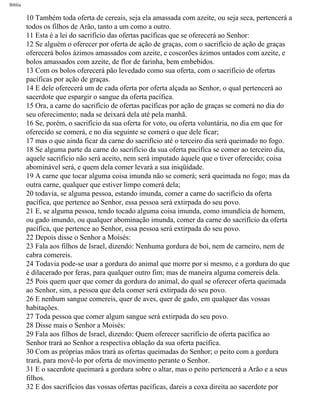 Bíblia
10 Também toda oferta de cereais, seja ela amassada com azeite, ou seja seca, pertencerá a
todos os filhos de Arão, tanto a um como a outro.
11 Esta é a lei do sacrifício das ofertas pacíficas que se oferecerá ao Senhor:
12 Se alguém o oferecer por oferta de ação de graças, com o sacrifício de ação de graças
oferecerá bolos ázimos amassados com azeite, e coscorões ázimos untados com azeite, e
bolos amassados com azeite, de flor de farinha, bem embebidos.
13 Com os bolos oferecerá pão levedado como sua oferta, com o sacrifício de ofertas
pacíficas por ação de graças.
14 E dele oferecerá um de cada oferta por oferta alçada ao Senhor, o qual pertencerá ao
sacerdote que espargir o sangue da oferta pacífica.
15 Ora, a carne do sacrifício de ofertas pacíficas por ação de graças se comerá no dia do
seu oferecimento; nada se deixará dela até pela manhã.
16 Se, porém, o sacrifício da sua oferta for voto, ou oferta voluntária, no dia em que for
oferecido se comerá, e no dia seguinte se comerá o que dele ficar;
17 mas o que ainda ficar da carne do sacrifício até o terceiro dia será queimado no fogo.
18 Se alguma parte da carne do sacrifício da sua oferta pacífica se comer ao terceiro dia,
aquele sacrifício não será aceito, nem será imputado àquele que o tiver oferecido; coisa
abominável será, e quem dela comer levará a sua iniqüidade.
19 A carne que tocar alguma coisa imunda não se comerá; será queimada no fogo; mas da
outra carne, qualquer que estiver limpo comerá dela;
20 todavia, se alguma pessoa, estando imunda, comer a carne do sacrifício da oferta
pacífica, que pertence ao Senhor, essa pessoa será extirpada do seu povo.
21 E, se alguma pessoa, tendo tocado alguma coisa imunda, como imundícia de homem,
ou gado imundo, ou qualquer abominação imunda, comer da carne do sacrifício da oferta
pacífica, que pertence ao Senhor, essa pessoa será extirpada do seu povo.
22 Depois disse o Senhor a Moisés:
23 Fala aos filhos de Israel, dizendo: Nenhuma gordura de boi, nem de carneiro, nem de
cabra comereis.
24 Todavia pode-se usar a gordura do animal que morre por si mesmo, e a gordura do que
é dilacerado por feras, para qualquer outro fim; mas de maneira alguma comereis dela.
25 Pois quem quer que comer da gordura do animal, do qual se oferecer oferta queimada
ao Senhor, sim, a pessoa que dela comer será extirpada do seu povo.
26 E nenhum sangue comereis, quer de aves, quer de gado, em qualquer das vossas
habitações.
27 Toda pessoa que comer algum sangue será extirpada do seu povo.
28 Disse mais o Senhor a Moisés:
29 Fala aos filhos de Israel, dizendo: Quem oferecer sacrifício de oferta pacífica ao
Senhor trará ao Senhor a respectiva oblação da sua oferta pacífica.
30 Com as próprias mãos trará as ofertas queimadas do Senhor; o peito com a gordura
trará, para movê-lo por oferta de movimento perante o Senhor.
31 E o sacerdote queimará a gordura sobre o altar, mas o peito pertencerá a Arão e a seus
filhos.
32 E dos sacrifícios das vossas ofertas pacíficas, dareis a coxa direita ao sacerdote por
file:///C|/cursos_e_livros_cd/Triagem/000000-biblia.html (140 of 1452)29/09/2004 18:26:27
 