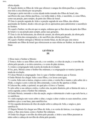 Bíblia
oferta alçada.
33 Aquele dentre os filhos de Arão que oferecer o sangue da oferta pacífica, e a gordura,
esse terá a coxa direita por sua porção;
34 porque o peito movido e a coxa alçada tenho tomado dos filhos de Israel, dos
sacrifícios das suas ofertas pacíficas, e os tenho dado a Arão, o sacerdote, e a seus filhos,
como sua porção, para sempre, da parte dos filhos de Israel.
35 Esta é a porção sagrada de Arão e a porção sagrada de seus filhos, das ofertas
queimadas do Senhor, desde o dia em que ele os apresentou para administrar o sacerdócio
ao Senhor;
36 a qual o Senhor, no dia em que os ungiu, ordenou que se lhes desse da parte dos filhos
de Israel; é a sua porção para sempre, pelas suas gerações.
37 Esta é a lei do holocausto, da oferta de cereais, da oferta pelo pecado, da oferta pela
culpa, da oferta das consagrações, e do sacrifício das ofertas pacíficas;
38 a qual o Senhor entregou a Moisés no monte Sinai, no dia em que este estava
ordenando aos filhos de Israel que oferecessem as suas ofertas ao Senhor, no deserto de
Sinai.
LEVÍTICO
[8]
1 Disse mais o Senhor a Moisés:
2 Toma a Arão e a seus filhos com ele, e os vestidos, e o óleo da unção, e o novilho da
oferta pelo pecado, e os dois carneiros, e o cesto de pães ázimos,
3 e reúne a congregação toda à porta da tenda da revelação.
4 Fez, pois, Moisés como o Senhor lhe ordenara; e a congregação se reuniu à porta da
tenda da revelação.
5 E disse Moisés à congregação: Isto é o que o Senhor ordenou que se fizesse.
6 Então Moisés fez chegar Arão e seus filhos, e os lavou com água,
7 e vestiu Arão com a túnica, cingiu-o com o cinto, e vestiu-lhe o manto, e pôs sobre ele o
éfode, e cingiu-o com o cinto de obra esmerada, e com ele lhe apertou o éfode.
8 Colocou-lhe, então, o peitoral, no qual pôs o Urim e o Tumim;
9 e pôs sobre a sua cabeça a mitra, e sobre esta, na parte dianteira, pôs a lâmina de ouro, a
coroa sagrada; como o Senhor lhe ordenara.
10 Então Moisés, tomando o óleo da unção, ungiu o tabernáculo e tudo o que nele havia, e
os santificou;
11 e dele espargiu sete vezes sobre o altar, e ungiu o altar e todos os seus utensílios, como
também a pia e a sua base, para santificá-los.
12 Em seguida derramou do óleo da unção sobre a cabeça de Arão, e ungiu-o, para
santificá-lo.
13 Depois Moisés fez chegar aos filhos de Arão, e os vestiu de túnicas, e os cingiu com
cintos, e lhes atou tiaras; como o Senhor lhe ordenara.
14 Então fez chegar o novilho da oferta pelo pecado; e Arão e seus filhos puseram as
mãos sobre a cabeça do novilho da oferta pelo pecado;
file:///C|/cursos_e_livros_cd/Triagem/000000-biblia.html (141 of 1452)29/09/2004 18:26:27
 