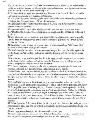 Bíblia
15 e, depois de imolar o novilho, Moisés tomou o sangue, e pôs dele com o dedo sobre as
pontas do altar em redor, e purificou o altar; depois derramou o resto do sangue à base do
altar, e o santificou, para fazer expiação por ele.
16 Então tomou toda a gordura que estava na fressura, e o redenho do fígado, e os dois
rins com a sua gordura, e os queimou sobre o altar.
17 Mas o novilho com o seu couro, com a sua carne e com o seu excremento, queimou-o
com fogo fora do arraial; como o Senhor lhe ordenara.
18 Depois fez chegar o carneiro do holocausto; e Arão e seus filhos puseram as mãos
sobre a cabeça do carneiro.
19 Havendo imolado o carneiro, Moisés espargiu o sangue sobre o altar em redor.
20 Partiu também o carneiro nos seus pedaços, e queimou dele a cabeça, os pedaços e a
gordura.
21 Mas a fressura e as pernas lavou com água; então Moisés queimou o carneiro todo
sobre o altar; era holocausto de cheiro suave, uma oferta queimada ao Senhor; como o
Senhor lhe ordenara.
22 Depois fez chegar o outro carneiro, o carneiro da consagração; e Arão e seus filhos
puseram as mãos sobre a cabeça do carneiro;
23 e tendo Moisés imolado o carneiro, tomou do sangue deste e o pôs sobre a ponta da
orelha direita de Arão, sobre o polegar da sua mão direita, e sobre o polegar do seu pé
direito.
24 Moisés fez chegar também os filhos de Arão, e pôs daquele sangue sobre a ponta da
orelha direita deles, e sobre o polegar da sua mão direita, e sobre o polegar do seu pé
direito; e espargiu o sangue sobre o altar em redor.
25 E tomou a gordura, e a cauda gorda, e toda a gordura que estava na fressura, e o
redenho do fígado, e os dois rins com a sua gordura, e a coxa direita;
26 também do cesto dos pães ázimos, que estava diante do Senhor, tomou um bolo ázimo,
e um bolo de pão azeitado, e um coscorão, e os pôs sobre a gordura e sobre a coxa direita;
27 e pôs tudo nas mãos de Arão e de seus filhos, e o ofereceu por oferta movida perante o
Senhor.
28 Então Moisés os tomou das mãos deles, e os queimou sobre o altar em cima do
holocausto; os quais eram uma consagração, por cheiro suave, oferta queimada ao Senhor.
29 Em seguida tomou Moisés o peito, e o ofereceu por oferta movida perante o Senhor;
era a parte do carneiro da consagração que tocava a Moisés, como o Senhor lhe ordenara.
30 Tomou Moisés também do óleo da unção, e do sangue que estava sobre o altar, e o
espargiu sobre Arão e suas vestes, e sobre seus filhos e as vestes de seus filhos com ele; e
assim santificou tanto a Arão e suas vestes, como a seus filhos e as vestes de seus filhos
com ele.
31 E disse Moisés a Arão e seus filhos: Cozei a carne à porta da tenda da revelação; e ali a
comereis com o pão que está no cesto da consagração, como ordenei, dizendo: Arão e seus
filhos a comerão.
32 Mas o que restar da carne e do pão, queimá-lo-eis ao fogo.
33 Durante sete dias não saireis da porta da tenda da revelação, até que se cumpram os
dias da vossa consagração; porquanto por sete dias ele vos consagrará.
file:///C|/cursos_e_livros_cd/Triagem/000000-biblia.html (142 of 1452)29/09/2004 18:26:27
 