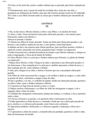Bíblia
34 Como se fez neste dia, assim o senhor ordenou que se proceda, para fazer expiação por
vós.
35 Permanecereis, pois, à porta da tenda da revelação dia e noite por sete dias, e
guardareis as ordenanças do Senhor, para que não morrais; porque assim me foi ordenado.
36 E Arão e seus filhos fizeram todas as coisas que o Senhor ordenara por intermédio de
Moisés.
LEVÍTICO
[9]
1 Ora, ao dia oitavo, Moisés chamou a Arão e seus filhos, e os anciãos de Israel,
2 e disse a Arão: Toma um bezerro tenro para oferta pelo pecado, e um carneiro para
holocausto, ambos sem defeito, e
oferece-os perante o Senhor.
3 E falarás aos filhos de Israel, dizendo: Tomai um bode para oferta pelo pecado; e um
bezerro e um cordeiro, ambos de um ano, e sem defeito, como holocausto;
4 também um boi e um carneiro para ofertas pacíficas, para sacrificar perante o Senhor e
oferta de cereais, amassada com azeite; porquanto hoje o Senhor vos aparecerá.
5 Então trouxeram até a entrada da tenda da revelação o que Moisés ordenara, e chegou-se
toda a congregação, e ficou de pé diante do Senhor.
6 E disse Moisés: Esta é a coisa que o Senhor ordenou que fizésseis; e a glória do Senhor
vos aparecerá.
7 Depois disse Moisés a Arão: Chega-te ao altar, e apresenta a tua oferta pelo pecado e o
teu holocausto, e faze expiação por ti e pelo povo; também apresenta a oferta do povo, e
faze expiação por ele, como ordenou o Senhor.
8 Arão, pois, chegou-se ao altar, e imolou o bezerro que era a sua própria oferta pelo
pecado.
9 Os filhos de Arão trouxeram-lhe o sangue; e ele molhou o dedo no sangue, e o pôs sobre
as pontas do altar, e derramou o sangue à base do altar;
10 mas a gordura, e os rins, e o redenho do fígado, tirados da oferta pelo pecado, queimou-
os sobre o altar, como o Senhor ordenara a Moisés.
11 E queimou ao fogo fora do arraial a carne e o couro.
12 Depois imolou o holocausto, e os filhos de Arão lhe entregaram o sangue, e ele o
espargiu sobre o altar em redor.
13 Também lhe entregaram o holocausto, pedaço por pedaço, e a cabeça; e ele os queimou
sobre o altar.
14 E lavou a fressura e as pernas, e as queimou sobre o holocausto no altar.
15 Então apresentou a oferta do povo e, tomando o bode que era a oferta pelo pecado do
povo, imolou-o e o ofereceu pelo pecado, como fizera com o primeiro.
16 Apresentou também o holocausto, e o ofereceu segundo a ordenança. rifício até o
terceiro
17 E apresentou a oferta de cereais e, tomando dela um punhado, queimou-o sobre o altar,
além do holocausto da manhã.
file:///C|/cursos_e_livros_cd/Triagem/000000-biblia.html (143 of 1452)29/09/2004 18:26:27
 