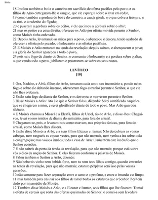 Bíblia
18 Imolou também o boi e o carneiro em sacrifício de oferta pacífica pelo povo; e os
filhos de Arão entregaram-lhe o sangue, que ele espargiu sobre o altar em redor,
19 como também a gordura do boi e do carneiro, a cauda gorda, e o que cobre a fressura, e
os rins, e o redenho do fígado;
20 e puseram a gordura sobre os peitos, e ele queimou a gordura sobre o altar;
21 mas os peitos e a coxa direita, ofereceu-os Arão por oferta movida perante o Senhor,
como Moisés tinha ordenado.
22 Depois Arão, levantando as mãos para o povo, o abençoou e desceu, tendo acabado de
oferecer a oferta pelo pecado, o holocausto e as ofertas pacíficas.
23 E Moisés e Arão entraram na tenda da revelação; depois saíram, e abençoaram o povo;
e a glória do Senhor apareceu a todo o povo,
24 pois saiu fogo de diante do Senhor, e consumiu o holocausto e a gordura sobre o altar;
o que vendo todo o povo, jubilaram e prostraram-se sobre os seus rostos.
LEVÍTICO
[10]
1 Ora, Nadabe, e Abiú, filhos de Arão, tomaram cada um o seu incensário e, pondo neles
fogo e sobre ele deitando incenso, ofereceram fogo estranho perante o Senhor, o que ele
não lhes ordenara.
2 Então saiu fogo de diante do Senhor, e os devorou; e morreram perante o Senhor.
3 Disse Moisés a Arão: Isto é o que o Senhor falou, dizendo: Serei santificado naqueles
que se chegarem a mim, e serei glorificado diante de todo o povo. Mas Arão guardou
silêncio.
4 E Moisés chamou a Misael e a Elzafã, filhos de Uziel, tio de Arão, e disse-lhes: Chegai-
vos, levai vossos irmãos de diante do santuário, para fora do arraial.
5 Chegaram-se, pois, e levaram-nos como estavam, nas próprias túnicas, para fora do
arraial, como Moisés lhes dissera.
6 Então disse Moisés a Arão, e a seus filhos Eleazar e Itamar: Não descubrais as vossas
cabeças, nem rasgueis as vossas vestes, para que não morrais, nem venha a ira sobre toda
a congregação; mas vossos irmãos, toda a casa de Israel, lamentem este incêndio que o
Senhor acendeu.
7 E não saireis da porta da tenda da revelação, para que não morrais; porque está sobre
vós o óleo da unção do Senhor. E eles fizeram conforme a palavra de Moisés.
8 Falou também o Senhor a Arão, dizendo:
9 Não bebereis vinho nem bebida forte, nem tu nem teus filhos contigo, quando entrardes
na tenda da revelação, para que não morrais; estatuto perpétuo será isso pelas vossas
gerações,
10 não somente para fazer separação entre o santo e o profano, e entre o imundo e o limpo,
11 mas também para ensinar aos filhos de Israel todos os estatutos que o Senhor lhes tem
dado por intermédio de Moisés.
12 Também disse Moisés a Arão, e a Eleazar e Itamar, seus filhos que lhe ficaram: Tomai
a oferta de cereais que resta das ofertas queimadas do Senhor, e comei-a sem levedura
file:///C|/cursos_e_livros_cd/Triagem/000000-biblia.html (144 of 1452)29/09/2004 18:26:27
 