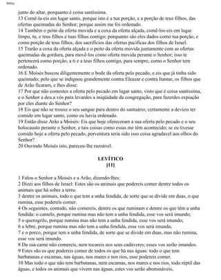 Bíblia
junto do altar, porquanto é coisa santíssima.
13 Comê-la-eis em lugar santo, porque isto é a tua porção, e a porção de teus filhos, das
ofertas queimadas do Senhor; porque assim me foi ordenado.
14 Também o peito da oferta movida e a coxa da oferta alçada, comê-los-eis em lugar
limpo, tu, e teus filhos e tuas filhas contigo; porquanto são eles dados como tua porção, e
como porção de teus filhos, dos sacrifícios das ofertas pacíficas dos filhos de Israel.
15 Trarão a coxa da oferta alçada e o peito da oferta movida juntamente com as ofertas
queimadas da gordura, para movê-los como oferta movida perante o Senhor; isso te
pertencerá como porção, a ti e a teus filhos contigo, para sempre, como o Senhor tem
ordenado.
16 E Moisés buscou diligentemente o bode da oferta pelo pecado, e eis que já tinha sido
queimado; pelo que se indignou grandemente contra Eleazar e contra Itamar, os filhos que
de Arão ficaram, e lhes disse:
17 Por que não comestes a oferta pelo pecado em lugar santo, visto que é coisa santíssima,
e o Senhor a deu a vós para levardes a iniqüidade da congregação, para fazerdes expiação
por eles diante do Senhor?
18 Eis que não se trouxe o seu sangue para dentro do santuário; certamente a devíeis ter
comido em lugar santo, como eu havia ordenado.
19 Então disse Arão a Moisés: Eis que hoje ofereceram a sua oferta pelo pecado e o seu
holocausto perante o Senhor, e tais coisas como essas me têm acontecido; se eu tivesse
comido hoje a oferta pelo pecado, porventura teria sido isso coisa agradavel aos olhos do
Senhor?
20 Ouvindo Moisés isto, pareceu-lhe razoável.
LEVÍTICO
[11]
1 Falou o Senhor a Moisés e a Arão, dizendo-lhes:
2 Dizei aos filhos de Israel: Estes são os animais que podereis comer dentre todos os
animais que há sobre a terra:
3 dentre os animais, todo o que tem a unha fendida, de sorte que se divide em duas, o que
rumina, esse podereis comer.
4 Os seguintes, contudo, não comereis, dentre os que ruminam e dentre os que têm a unha
fendida: o camelo, porque rumina mas não tem a unha fendida, esse vos será imundo;
5 o querogrilo, porque rumina mas não tem a unha fendida, esse vos será imundo;
6 a lebre, porque rumina mas não tem a unha fendida, essa vos será imunda;
7 e o porco, porque tem a unha fendida, de sorte que se divide em duas, mas não rumina,
esse vos será imundo.
8 Da sua carne não comereis, nem tocareis nos seus cadáveres; esses vos serão imundos.
9 Estes são os que podereis comer de todos os que há nas águas: todo o que tem
barbatanas e escamas, nas águas, nos mares e nos rios, esse podereis comer.
10 Mas todo o que não tem barbatanas, nem escamas, nos mares e nos rios, todo réptil das
águas, e todos os animais que vivem nas águas, estes vos serão abomináveis,
file:///C|/cursos_e_livros_cd/Triagem/000000-biblia.html (145 of 1452)29/09/2004 18:26:27
 