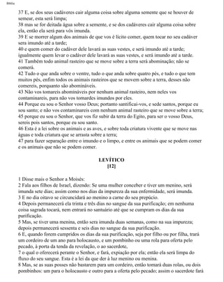 Bíblia
37 E, se dos seus cadáveres cair alguma coisa sobre alguma semente que se houver de
semear, esta será limpa;
38 mas se for deitada água sobre a semente, e se dos cadáveres cair alguma coisa sobre
ela, então ela será para vós imunda.
39 E se morrer algum dos animais de que vos é lícito comer, quem tocar no seu cadáver
sera imundo até a tarde;
40 e quem comer do cadáver dele lavará as suas vestes, e será imundo até a tarde;
igualmente quem levar o cadáver dele lavará as suas vestes, e será imundo até a tarde.
41 Também todo animal rasteiro que se move sobre a terra será abominação; não se
comerá.
42 Tudo o que anda sobre o ventre, tudo o que anda sobre quatro pés, e tudo o que tem
muitos pés, enfim todos os animais rasteiros que se movem sobre a terra, desses não
comereis, porquanto são abomináveis.
43 Não vos tomareis abomináveis por nenhum animal rasteiro, nem neles vos
contaminareis, para não vos tornardes imundos por eles.
44 Porque eu sou o Senhor vosso Deus; portanto santificai-vos, e sede santos, porque eu
sou santo; e não vos contaminareis com nenhum animal rasteiro que se move sobre a terra;
45 porque eu sou o Senhor, que vos fiz subir da terra do Egito, para ser o vosso Deus,
sereis pois santos, porque eu sou santo.
46 Esta é a lei sobre os animais e as aves, e sobre toda criatura vivente que se move nas
águas e toda criatura que se arrasta sobre a terra;
47 para fazer separação entre o imundo e o limpo, e entre os animais que se podem comer
e os animais que não se podem comer.
LEVÍTICO
[12]
1 Disse mais o Senhor a Moisés:
2 Fala aos filhos de Israel, dizendo: Se uma mulher conceber e tiver um menino, será
imunda sete dias; assim como nos dias da impureza da sua enfermidade, será imunda.
3 E no dia oitavo se circuncidará ao menino a carne do seu prepúcio.
4 Depois permanecerá ela trinta e três dias no sangue da sua purificação; em nenhuma
coisa sagrada tocará, nem entrará no santuário até que se cumpram os dias da sua
purificação.
5 Mas, se tiver uma menina, então sera imunda duas semanas, como na sua impureza;
depois permanecerá sessenta e seis dias no sangue da sua purificação.
6 E, quando forem cumpridos os dias da sua purificação, seja por filho ou por filha, trará
um cordeiro de um ano para holocausto, e um pombinho ou uma rola para oferta pelo
pecado, à porta da tenda da revelação, o ao sacerdote,
7 o qual o oferecerá perante o Senhor, e fará, expiação por ela; então ela será limpa do
fluxo do seu sangue. Esta é a lei da que der à luz menino ou menina.
8 Mas, se as suas posses não bastarem para um cordeiro, então tomará duas rolas, ou dois
pombinhos: um para o holocausto e outro para a oferta pelo pecado; assim o sacerdote fará
file:///C|/cursos_e_livros_cd/Triagem/000000-biblia.html (147 of 1452)29/09/2004 18:26:27
 