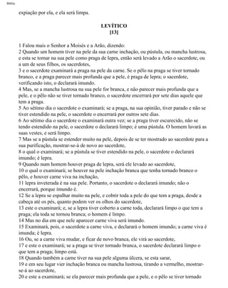 Bíblia
expiação por ela, e ela será limpa.
LEVÍTICO
[13]
1 Falou mais o Senhor a Moisés e a Arão, dizendo:
2 Quando um homem tiver na pele da sua carne inchação, ou pústula, ou mancha lustrosa,
e esta se tornar na sua pele como praga de lepra, então será levado a Arão o sacerdote, ou
a um de seus filhos, os sacerdotes,
3 e o sacerdote examinará a praga na pele da carne. Se o pêlo na praga se tiver tornado
branco, e a praga parecer mais profunda que a pele, é praga de lepra; o sacerdote,
verificando isto, o declarará imundo.
4 Mas, se a mancha lustrosa na sua pele for branca, e não parecer mais profunda que a
pele, e o pêlo não se tiver tornado branco, o sacerdote encerrará por sete dias aquele que
tem a praga.
5 Ao sétimo dia o sacerdote o examinará; se a praga, na sua opinião, tiver parado e não se
tiver estendido na pele, o sacerdote o encerrará por outros sete dias.
6 Ao sétimo dia o sacerdote o examinará outra vez; se a praga tiver escurecido, não se
tendo estendido na pele, o sacerdote o declarará limpo; é uma pústula. O homem lavará as
suas vestes, e será limpo.
7 Mas se a pústula se estender muito na pele, depois de se ter mostrado ao sacerdote para a
sua purificação, mostrar-se-á de novo ao sacerdote,
8 o qual o examinará; se a pústula se tiver estendido na pele, o sacerdote o declarará
imundo; é lepra.
9 Quando num homem houver praga de lepra, será ele levado ao sacerdote,
10 o qual o examinará; se houver na pele inchação branca que tenha tornado branco o
pêlo, e houver carne viva na inchação,
11 lepra inveterada é na sua pele. Portanto, o sacerdote o declarará imundo; não o
encerrará, porque imundo é.
12 Se a lepra se espalhar muito na pele, e cobrir toda a pele do que tem a praga, desde a
cabeça até os pés, quanto podem ver os olhos do sacerdote,
13 este o examinará; e, se a lepra tiver coberto a carne toda, declarará limpo o que tem a
praga; ela toda se tornou branca; o homem é limpo.
14 Mas no dia em que nele aparecer carne viva será imundo.
15 Examinará, pois, o sacerdote a carne viva, e declarará o homem imundo; a carne viva é
imunda; é lepra.
16 Ou, se a carne viva mudar, e ficar de novo branca, ele virá ao sacerdote,
17 e este o examinará; se a praga se tiver tornado branca, o sacerdote declarará limpo o
que tem a praga; limpo está.
18 Quando também a carne tiver na sua pele alguma úlcera, se esta sarar,
19 e em seu lugar vier inchação branca ou mancha lustrosa, tirando a vermelho, mostrar-
se-á ao sacerdote,
20 e este a examinará; se ela parecer mais profunda que a pele, e o pêlo se tiver tornado
file:///C|/cursos_e_livros_cd/Triagem/000000-biblia.html (148 of 1452)29/09/2004 18:26:27
 