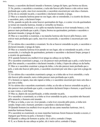 Bíblia
branco, o sacerdote declarará imundo o homem; é praga de lepra, que brotou na úlcera.
21 Se, porém, o sacerdote a examinar, e nela não houver pêlo branco e não estiver mais
profunda que a pele, mas tiver escurecido, o sacerdote encerrará por sete dias o homem.
22 Se ela se estender na pele, o sacerdote o declarará imundo; é praga.
23 Mas se a mancha lustrosa parar no seu lugar, não se estendendo, é a cicatriz da úlcera;
o sacerdote, pois, o declarará limpo.
24 Ou, quando na pele da carne houver queimadura de fogo, e a carne viva da queimadura
se tornar em mancha lustrosa, tirando a vermelho ou branco,
25 o sacerdote a examinará, e se o pêlo na mancha lustrosa se tiver tornado branco, e ela
parecer mais profunda que a pele, é lepra; brotou na queimadura; portanto o sacerdote o
declarará imundo; é praga de lepra.
26 Mas se o sacerdote a examinar, e na mancha lustrosa não houver pêlo branco, nem
estiver mais profunda que a pele, mas tiver escurecido, o sacerdote o encerrará por sete
dias.
27 Ao sétimo dia o sacerdote o examiará. Se ela se houver estendido na pele, o sacerdote o
declarará imundo; é praga de lepra.
28 Mas se a mancha lustrosa tiver parado no seu lugar, não se estendendo na pele, e tiver
escurecido, é a inchação da queimadura; portanto o sacerdote o declarará limpo; porque é
a cicatriz da queimadura.
29 E quando homem (ou mulher) tiver praga na cabeça ou na barba,
30 o sacerdote examinará a praga, e se ela parecer mais profunda que a pele, e nela houver
pêlo fino amarelo, o sacerdote o declarará imundo; é tinha, é lepra da cabeça ou da barba.
31 Mas se o sacerdote examinar a praga da tinha, e ela não parecer mais profunda que a
pele, e nela não houver pêlo preto, o sacerdote encerrará por sete dias o que tem a praga da
tinha.
32 Ao sétimo dia o sacerdote examinará a praga; se a tinha não se tiver estendido, e nela
não houver pêlo amarelo, nem a tinha parecer mais profunda que a pele,
33 o homem se rapará, mas não rapará a tinha; e o sacerdote encerrará por mais sete dias o
que tem a tinha.
34 Ao sétimo dia o sacerdote examinará a tinha; se ela não se houver estendido na pele, e
não parecer mais profunda que a pele, o sacerdote declarará limpo o homem; o qual lavará
as suas vestes, e será limpo.
35 Mas se, depois da sua purificação, a tinha estender na pele,
36 o sacerdote o examinará; se a tinha se tiver estendido na pele, o sacerdote não buscará
pêlo amarelo; o homem está imundo.
37 Mas se a tinha, a seu ver, tiver parado, e nela tiver crescido pêlo preto, a tinha terá
sarado; limpo está o homem; portanto o sacerdote o declarará limpo.
38 Quando homem (ou mulher) tiver na pele da sua carne manchas lustrosas, isto é,
manchas lustrosas brancas,
39 o sacerdote as examinará; se essas manchas lustrosas forem brancas tirando a escuro, é
impigem que brotou na pele; o homem é limpo.
40 Quando a cabeça do homem se pelar, ele é calvo; contudo é limpo.
41 E, se a frente da sua cabeça se pelar, ele é meio calvo; contudo é limpo.
file:///C|/cursos_e_livros_cd/Triagem/000000-biblia.html (149 of 1452)29/09/2004 18:26:27
 