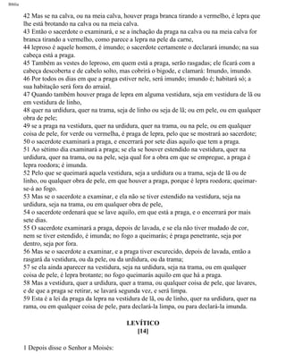 Bíblia
42 Mas se na calva, ou na meia calva, houver praga branca tirando a vermelho, é lepra que
lhe está brotando na calva ou na meia calva.
43 Então o sacerdote o examinará, e se a inchação da praga na calva ou na meia calva for
branca tirando a vermelho, como parece a lepra na pele da carne,
44 leproso é aquele homem, é imundo; o sacerdote certamente o declarará imundo; na sua
cabeça está a praga.
45 Também as vestes do leproso, em quem está a praga, serão rasgadas; ele ficará com a
cabeça descoberta e de cabelo solto, mas cobrirá o bigode, e clamará: Imundo, imundo.
46 Por todos os dias em que a praga estiver nele, será imundo; imundo é; habitará só; a
sua habitação será fora do arraial.
47 Quando também houver praga de lepra em alguma vestidura, seja em vestidura de lã ou
em vestidura de linho,
48 quer na urdidura, quer na trama, seja de linho ou seja de lã; ou em pele, ou em qualquer
obra de pele;
49 se a praga na vestidura, quer na urdidura, quer na trama, ou na pele, ou em qualquer
coisa de pele, for verde ou vermelha, é praga de lepra, pelo que se mostrará ao sacerdote;
50 o sacerdote examinará a praga, e encerrará por sete dias aquilo que tem a praga.
51 Ao sétimo dia examinará a praga; se ela se houver estendido na vestidura, quer na
urdidura, quer na trama, ou na pele, seja qual for a obra em que se empregue, a praga é
lepra roedora; é imunda.
52 Pelo que se queimará aquela vestidura, seja a urdidura ou a trama, seja de lã ou de
linho, ou qualquer obra de pele, em que houver a praga, porque é lepra roedora; queimar-
se-á ao fogo.
53 Mas se o sacerdote a examinar, e ela não se tiver estendido na vestidura, seja na
urdidura, seja na trama, ou em qualquer obra de pele,
54 o sacerdote ordenará que se lave aquilo, em que está a praga, e o encerrará por mais
sete dias.
55 O sacerdote examinará a praga, depois de lavada, e se ela não tiver mudado de cor,
nem se tiver estendido, é imunda; no fogo a queimarás; é praga penetrante, seja por
dentro, seja por fora.
56 Mas se o sacerdote a examinar, e a praga tiver escurecido, depois de lavada, então a
rasgará da vestidura, ou da pele, ou da urdidura, ou da trama;
57 se ela ainda aparecer na vestidura, seja na urdidura, seja na trama, ou em qualquer
coisa de pele, é lepra brotante; no fogo queimarás aquilo em que há a praga.
58 Mas a vestidura, quer a urdidura, quer a trama, ou qualquer coisa de pele, que lavares,
e de que a praga se retirar, se lavará segunda vez, e será limpa.
59 Esta é a lei da praga da lepra na vestidura de lã, ou de linho, quer na urdidura, quer na
rama, ou em qualquer coisa de pele, para declará-la limpa, ou para declará-la imunda.
LEVÍTICO
[14]
1 Depois disse o Senhor a Moisés:
file:///C|/cursos_e_livros_cd/Triagem/000000-biblia.html (150 of 1452)29/09/2004 18:26:27
 