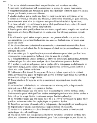Bíblia
2 Esta será a lei do leproso no dia da sua purificação: será levado ao sacerdote,
3 e este sairá para fora do arraial, e o examinará; se a praga do leproso tiver sarado,
4 o sacerdote ordenará que, para aquele que se há de purificar, se tomem duas aves vivas e
limpas, pau de cedro, carmesim e hissopo.
5 Mandará também que se imole uma das aves num vaso de barro sobre águas vivas.
6 Tomará a ave viva, e com ela o pau de cedro, o carmesim e o hissopo, os quais molhará,
juntamente com a ave viva, no sangue da ave que foi imolada sobre as águas vivas;
7 e o espargirá sete vezes sobre aquele que se há de purificar da lepra; então o declarará
limpo, e soltará a ave viva sobre o campo aberto.
8 Aquele que se há de purificar lavará as suas vestes, rapará todo o seu pêlo e se lavará em
água; assim será limpo. Depois entrará no arraial, mas ficará fora da sua tenda por sete
dias.
9 Ao sétimo dia rapará todo o seu pêlo, tanto a cabeça como a barba e as sobrancelhas,
sim, rapará todo o pêlo; também lavará as suas vestes, e banhará o seu corpo em água;
assim será limpo.
10 Ao oitavo dia tomará dois cordeiros sem defeito, e uma cordeira sem defeito, de um
ano, e três décimos de efa de flor de farinha para oferta de cereais, amassada com azeite, e
um logue de azeite;
11 e o sacerdote que faz a purificação apresentará o homem que se há de purificar, bem
como aquelas coisas, perante o Senhor, à porta da tenda da revelação.
12 E o sacerdote tomará um dos cordeiros, o oferecerá como oferta pela culpa; e, tomando
também o logue de azeite, os moverá por oferta de movimento perante o Senhor.
13 E imolará o cordeiro no lugar em que se imola a oferta pelo pecado e o holocausto, no
lugar santo; porque, como a oferta pelo pecado pertence ao sacerdote, assim também a
oferta pela culpa; é coisa santíssima.
14 Então o sacerdote tomará do sangue da oferta pela culpa e o porá sobre a ponta da
orelha direita daquele que se há de purificar, e sobre o dedo polegar da sua mão direita, e
sobre o dedo polegar do seu pé direito.
15 Tomará também do logue de azeite, e o derramará na palma da sua própria mão
esquerda;
16 então molhará o dedo direito no azeite que está na mão esquerda, e daquele azeite
espargirá com o dedo sete vezes perante o Senhor.
17 Do restante do azeite que está na sua mão, o sacerdote porá sobre a ponta da orelha
direita daquele que se há de purificar, e sobre o dedo polegar da sua mão direita, e sobre o
dedo polegar do seu pé direito, por cima do sangue da oferta pela culpa;
18 e o restante do azeite que está na sua mão, pô-lo-á sobre a cabeça daquele que se há de
purificar; assim o sacerdote fará expiação por ele perante o Senhor.
19 Também o sacerdote oferecerá a oferta pelo pecado, e fará expiação por aquele que se
há de purificar por causa a sua imundícia; e depois imolará o holocausto,
20 e oferecerá o holocausto e a oferta de cereais sobre o altar; assim o sacerdote fará
expiação por ele, e ele será limpo.
21 Mas se for pobre, e as suas posses não bastarem para tanto, tomará um cordeiro para
oferta pela culpa como oferta de movimento, para fazer expiação por ele, um décimo de
file:///C|/cursos_e_livros_cd/Triagem/000000-biblia.html (151 of 1452)29/09/2004 18:26:27
 
