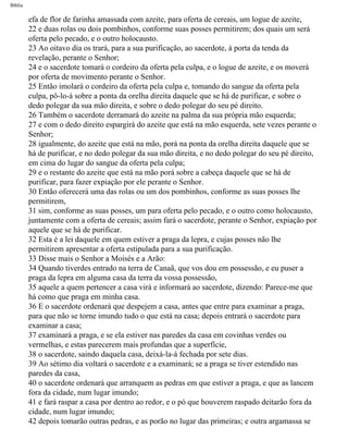 Bíblia
efa de flor de farinha amassada com azeite, para oferta de cereais, um logue de azeite,
22 e duas rolas ou dois pombinhos, conforme suas posses permitirem; dos quais um será
oferta pelo pecado, e o outro holocausto.
23 Ao oitavo dia os trará, para a sua purificação, ao sacerdote, à porta da tenda da
revelação, perante o Senhor;
24 e o sacerdote tomará o cordeiro da oferta pela culpa, e o logue de azeite, e os moverá
por oferta de movimento perante o Senhor.
25 Então imolará o cordeiro da oferta pela culpa e, tomando do sangue da oferta pela
culpa, pô-lo-á sobre a ponta da orelha direita daquele que se há de purificar, e sobre o
dedo polegar da sua mão direita, e sobre o dedo polegar do seu pé direito.
26 Também o sacerdote derramará do azeite na palma da sua própria mão esquerda;
27 e com o dedo direito espargirá do azeite que está na mão esquerda, sete vezes perante o
Senhor;
28 igualmente, do azeite que está na mão, porá na ponta da orelha direita daquele que se
há de purificar, e no dedo polegar da sua mão direita, e no dedo polegar do seu pé direito,
em cima do lugar do sangue da oferta pela culpa;
29 e o restante do azeite que está na mão porá sobre a cabeça daquele que se há de
purificar, para fazer expiação por ele perante o Senhor.
30 Então oferecerá uma das rolas ou um dos pombinhos, conforme as suas posses lhe
permitirem,
31 sim, conforme as suas posses, um para oferta pelo pecado, e o outro como holocausto,
juntamente com a oferta de cereais; assim fará o sacerdote, perante o Senhor, expiação por
aquele que se há de purificar.
32 Esta é a lei daquele em quem estiver a praga da lepra, e cujas posses não lhe
permitirem apresentar a oferta estipulada para a sua purificação.
33 Disse mais o Senhor a Moisés e a Arão:
34 Quando tiverdes entrado na terra de Canaã, que vos dou em possessão, e eu puser a
praga da lepra em alguma casa da terra da vossa possessão,
35 aquele a quem pertencer a casa virá e informará ao sacerdote, dizendo: Parece-me que
há como que praga em minha casa.
36 E o sacerdote ordenará que despejem a casa, antes que entre para examinar a praga,
para que não se torne imundo tudo o que está na casa; depois entrará o sacerdote para
examinar a casa;
37 examinará a praga, e se ela estiver nas paredes da casa em covinhas verdes ou
vermelhas, e estas parecerem mais profundas que a superfície,
38 o sacerdote, saindo daquela casa, deixá-la-á fechada por sete dias.
39 Ao sétimo dia voltará o sacerdote e a examinará; se a praga se tiver estendido nas
paredes da casa,
40 o sacerdote ordenará que arranquem as pedras em que estiver a praga, e que as lancem
fora da cidade, num lugar imundo;
41 e fará raspar a casa por dentro ao redor, e o pó que houverem raspado deitarão fora da
cidade, num lugar imundo;
42 depois tomarão outras pedras, e as porão no lugar das primeiras; e outra argamassa se
file:///C|/cursos_e_livros_cd/Triagem/000000-biblia.html (152 of 1452)29/09/2004 18:26:27
 