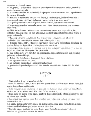 Bíblia
tomará, e se rebocará a casa.
43 Se, porém, a praga tornar a brotar na casa, depois de arrancadas as pedras, raspada a
casa e de novo rebocada,
44 o sacerdote entrará, e a examinará; se a praga se tiver estendido na casa, lepra roedora
há na casa; é imunda.
45 Portanto se derrubará a casa, as suas pedras, e a sua madeira, como também toda a
argamassa da casa, e se levará tudo para fora da cidade, a um lugar imundo.
46 Aquele que entrar na casa, enquanto estiver fechada, será imundo até a tarde.
47 Aquele que se deitar na casa lavará, as suas vestes; e quem comer na casa lavara as
suas vestes.
48 Mas, tornando o sacerdote a entrar, e examinando a casa, se a praga não se tiver
estendido nela, depois de ter sido rebocada, o sacerdote declarará limpa a casa, porque a
praga está curada.
49 E, para purificar a casa, tomará duas aves, pau de cedro, carmesim e hissopo;
50 imolará uma das aves num vaso de barro sobre águas vivas;
51 tomará o pau de cedro, o hissopo, o carmesim e a ave viva, e os molhará no sangue da
ave imolada e nas águas vivas, e espargirá a casa sete vezes;
52 assim purificará a casa com o sangue da ave, com as águas vivas, com a ave viva, com
o pau de cedro, com o hissopo e com o carmesim;
53 mas soltará a ave viva para fora da cidade para o campo aberto; assim fará expiação
pela casa, e ela será limpa.
54 Esta é a lei de toda sorte de praga de lepra e de tinha;
55 da lepra das vestes e das casas;
56 da inchação, das pústulas e das manchas lustrosas;
57 para ensinar quando alguma coisa será imunda, e quando será limpa. Esta é a lei da
lepra.
LEVÍTICO
[15]
1 Disse ainda o Senhor a Moisés e a Arão:
2 Falai aos filhos de Israel, e dizei-lhes: Qualquer homem que tiver fluxo da sua carne, por
causa do seu fluxo será imundo.
3 Esta, pois, será a sua imundícia por causa do seu fluxo: se a sua carne vasa o seu fluxo,
ou se a sua carne estanca o seu fluxo, esta é a sua imundícia.
4 Toda cama em que se deitar aquele que tiver fluxo será imunda; e toda coisa sobre o que
se sentar, sera imunda.
5 E, qualquer que tocar na cama dele lavará as suas vestes, e se banhará em água, e será
imundo até a tarde.
6 E aquele que se sentar sobre aquilo em que se sentou o que tem o fluxo, lavará as suas
vestes, e se banhará em água; e será imundo até a tarde,
7 Também aquele que tocar na carne do que tem o fluxo, lavará as suas vestes, e se
banhará em água, e será imundo até a tarde.
file:///C|/cursos_e_livros_cd/Triagem/000000-biblia.html (153 of 1452)29/09/2004 18:26:27
 