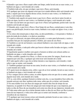Bíblia
8 Quando o que tem o fluxo cuspir sobre um limpo, então lavará este as suas vestes, e se
banhará em água, e será imundo até a tarde.
9 Também toda sela, em que cavalgar o que tem o fluxo, será imunda.
10 E qualquer que tocar em alguma coisa que tiver estado debaixo dele será imundo até a
tarde; e aquele que levar alguma dessas coisas, lavará as suas vestes, e se banhará em
água, e será imundo até a tarde.
11 Também todo aquele em quem tocar o que tiver o fluxo, sem haver antes lavado as
mãos em água, lavará as suas vestes, e se banhará em água, e será imundo até a tarde.
12 Todo vaso de barro em que tocar o que tiver o fluxo será quebrado; porém todo vaso de
madeira será lavado em água.
13 Quando, pois, o que tiver o fluxo e ficar limpo do seu fluxo, contará para si sete dias
para a sua purificação, lavará as suas vestes, banhará o seu corpo em águas vivas, e será
limpo.
14 Ao oitavo dia tomará para si duas rolas, ou dois pombinhos, e virá perante o Senhor, à
porta da tenda da revelação, e os dará ao sacerdote,
15 o qual os oferecerá, um para oferta pelo pecado, e o outro para holocausto; e assim o
sacerdote fará por ele expiação perante o Senhor, por causa do seu fluxo.
16 Também se sair de um homem o seu sêmem banhará o seu corpo todo em água, e será
imundo até a tarde.
17 E toda vestidura, e toda pele sobre que houver sêmem serão lavadas em água, e serão
imundas até a tarde.
18 Igualmente quanto à mulher com quem o homem se deitar com sêmem ambos se
banharão em água, e serão imundos até a tarde.
19 Mas a mulher, quando tiver fluxo, e o fluxo na sua carne for sangue, ficará na sua
impureza por sete dias, e qualquer que nela tocar será imundo até a tarde.
20 E tudo aquilo sobre o que ela se deitar durante a sua impureza, será imundo; e tudo
sobre o que se sentar, será imundo.
21 Também qualquer que tocar na sua cama, lavará as suas vestes, e se banhará em água,
e será imundo até a tarde.
22 E quem tocar em alguma coisa, sobre o que ela se tiver sentado, lavará as suas vestes, e
se banhará em água, e será imundo até a tarde.
23 Se o sangue estiver sobre a cama, ou sobre alguma coisa em que ela se sentar, quando
alguém tocar nele, será imundo até a tarde.
24 E se, com efeito, qualquer homem se deitar com ela, e a sua imundícia ficar sobre ele,
imundo será por sete dias; tambem toda cama, sobre que ele se deitar, será imunda.
25 Se uma mulher tiver um fluxo de sangue por muitos dias fora do tempo da sua
impureza, ou quando tiver fluxo de sangue por mais tempo do que a sua impureza, por
todos os dias do fluxo da sua imundícia será como nos dias da sua impureza; imunda será.
26 Toda cama sobre que ela se deitar durante todos os dias do seu fluxo ser-lhe-á como a
cama da sua impureza; e toda coisa sobre que se sentar será imunda, conforme a
imundícia da sua impureza.
27 E qualquer que tocar nessas coisas será imundo; portanto lavará as suas vestes, e se
banhará em água, e será imundo até a tarde.
file:///C|/cursos_e_livros_cd/Triagem/000000-biblia.html (154 of 1452)29/09/2004 18:26:27
 