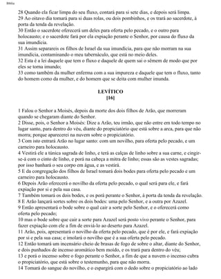 Bíblia
28 Quando ela ficar limpa do seu fluxo, contará para si sete dias, e depois será limpa.
29 Ao oitavo dia tomará para si duas rolas, ou dois pombinhos, e os trará ao sacerdote, à
porta da tenda da revelação.
30 Então o sacerdote oferecerá um deles para oferta pelo pecado, e o outro para
holocausto; e o sacerdote fará por ela expiação perante o Senhor, por causa do fluxo da
sua imundícia.
31 Assim separareis os filhos de Israel da sua imundícia, para que não morram na sua
imundícia, contaminando o meu tabernáculo, que está no meio deles.
32 Esta é a lei daquele que tem o fluxo e daquele de quem sai o sêmem de modo que por
eles se torna imundo;
33 como também da mulher enferma com a sua impureza e daquele que tem o fluxo, tanto
do homem como da mulher, e do homem que se deita com mulher imunda.
LEVÍTICO
[16]
1 Falou o Senhor a Moisés, depois da morte dos dois filhos de Arão, que morreram
quando se chegaram diante do Senhor.
2 Disse, pois, o Senhor a Moisés: Dize a Arão, teu irmão, que não entre em todo tempo no
lugar santo, para dentro do véu, diante do propiciatório que está sobre a arca, para que não
morra; porque aparecerei na nuvem sobre o propiciatório.
3 Com isto entrará Arão no lugar santo: com um novilho, para oferta pelo pecado, e um
carneiro para holocausto.
4 Vestirá ele a túnica sagrada de linho, e terá as calças de linho sobre a sua carne, e cingir-
se-á com o cinto de linho, e porá na cabeça a mitra de linho; essas são as vestes sagradas;
por isso banhará o seu corpo em água, e as vestirá.
5 E da congregação dos filhos de Israel tomará dois bodes para oferta pelo pecado e um
carneiro para holocausto.
6 Depois Arão oferecerá o novilho da oferta pelo pecado, o qual será para ele, e fará
expiação por si e pela sua casa.
7 Também tomará os dois bodes, e os porá perante o Senhor, à porta da tenda da revelação.
8 E Arão lançará sortes sobre os dois bodes: uma pelo Senhor, e a outra por Azazel.
9 Então apresentará o bode sobre o qual cair a sorte pelo Senhor, e o oferecerá como
oferta pelo pecado;
10 mas o bode sobre que cair a sorte para Azazel será posto vivo perante o Senhor, para
fazer expiação com ele a fim de enviá-lo ao deserto para Azazel.
11 Arão, pois, apresentará o novilho da oferta pelo pecado, que é por ele, e fará expiação
por si e pela sua casa; e imolará o novilho que é a sua oferta pelo pecado.
12 Então tomará um incensário cheio de brasas de fogo de sobre o altar, diante do Senhor,
e dois punhados de incenso aromático bem moído, e os trará para dentro do véu;
13 e porá o incenso sobre o fogo perante o Senhor, a fim de que a nuvem o incenso cubra
o propiciatório, que está sobre o testemunho, para que não morra.
14 Tomará do sangue do novilho, e o espargirá com o dedo sobre o propiciatório ao lado
file:///C|/cursos_e_livros_cd/Triagem/000000-biblia.html (155 of 1452)29/09/2004 18:26:27
 