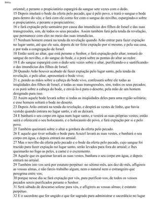 Bíblia
oriental; e perante o propiciatório espargirá do sangue sete vezes com o dedo.
15 Depois imolará o bode da oferta pelo pecado, que é pelo povo, e trará o sangue o bode
para dentro do véu; e fará com ele como fez com o sangue do novilho, espargindo-o sobre
o propiciatório, e perante o propiciatório;
16 e fará expiação pelo santuário por causa das imundícias dos filhos de Israel e das suas
transgressões, sim, de todos os seus pecados. Assim também fará pela tenda da revelação,
que permanece com eles no meio das suas imundícias.
17 Nenhum homem estará na tenda da revelação quando Arão entrar para fazer expiação
no lugar santo, até que ele saia, depois de ter feito expiação por si mesmo, e pela sua casa,
e por toda a congregação de Israel.
18 Então sairá ao altar, que está perante o Senhor, e fará expiação pelo altar; tomará do
sangue do novilho, e do sangue do bode, e o porá sobre as pontas do altar ao redor.
19 E do sangue espargirá com o dedo sete vezes sobre o altar, purificando-o e santificando-
o das imundícias dos filhos de Israel.
20 Quando Arão houver acabado de fazer expiação pelo lugar santo, pela tenda da
revelação, e pelo altar, apresentará o bode vivo;
21 e, pondo as mãos sobre a cabeça do bode vivo, confessará sobre ele todas as
iniqüidades dos filhos de Israel, e todas as suas transgressões, sim, todos os seus pecados;
e os porá sobre a cabeça do bode, e enviá-lo-á para o deserto, pela mão de um homem
designado para isso.
22 Assim aquele bode levará sobre si todas as iniqüidades deles para uma região solitária;
e esse homem soltará o bode no deserto.
23 Depois Arão entrará na tenda da revelação, e despirá as vestes de linho, que havia
vestido quando entrara no lugar santo, e ali as deixará.
24 E banhará o seu corpo em água num lugar santo, e vestirá as suas próprias vestes; então
sairá e oferecerá o seu holocausto, e o holocausto do povo, e fará expiação por si e pelo
povo.
25 Também queimará sobre o altar a gordura da oferta pelo pecado.
26 E aquele que tiver soltado o bode para Azazel lavará as suas vestes, e banhará o seu
corpo em água, e depois entrará no arraial.
27 Mas o novilho da oferta pelo pecado e o bode da oferta pelo pecado, cujo sangue foi
trazido para fazer expiação no lugar santo, serão levados para fora do arraial; e lhes
queimarão no fogo as peles, a carne e o excremento.
28 Aquele que os queimar lavará as suas vestes, banhara o seu corpo em água, e depois
entrará no arraial.
29 Também isto vos será por estatuto perpétuo: no sétimo mês, aos dez do mês, afligireis
as vossas almas, e não fareis trabalho algum, nem o natural nem o estrangeiro que
peregrina entre vos;
30 porque nesse dia se fará expiação por vós, para purificar-vos; de todos os vossos
pecados sereis purificados perante o Senhor.
31 Será sábado de descanso solene para vós, e afligireis as vossas almas; é estatuto
perpétuo.
32 E o sacerdote que for ungido e que for sagrado para administrar o sacerdócio no lugar
file:///C|/cursos_e_livros_cd/Triagem/000000-biblia.html (156 of 1452)29/09/2004 18:26:27
 