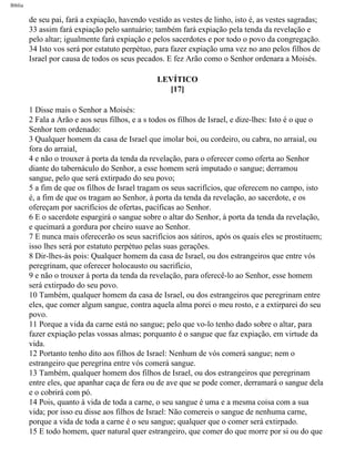 Bíblia
de seu pai, fará a expiação, havendo vestido as vestes de linho, isto é, as vestes sagradas;
33 assim fará expiação pelo santuário; também fará expiação pela tenda da revelação e
pelo altar; igualmente fará expiação e pelos sacerdotes e por todo o povo da congregação.
34 Isto vos será por estatuto perpétuo, para fazer expiação uma vez no ano pelos filhos de
Israel por causa de todos os seus pecados. E fez Arão como o Senhor ordenara a Moisés.
LEVÍTICO
[17]
1 Disse mais o Senhor a Moisés:
2 Fala a Arão e aos seus filhos, e a s todos os filhos de Israel, e dize-lhes: Isto é o que o
Senhor tem ordenado:
3 Qualquer homem da casa de Israel que imolar boi, ou cordeiro, ou cabra, no arraial, ou
fora do arraial,
4 e não o trouxer à porta da tenda da revelação, para o oferecer como oferta ao Senhor
diante do tabernáculo do Senhor, a esse homem será imputado o sangue; derramou
sangue, pelo que será extirpado do seu povo;
5 a fim de que os filhos de Israel tragam os seus sacrifícios, que oferecem no campo, isto
é, a fim de que os tragam ao Senhor, à porta da tenda da revelação, ao sacerdote, e os
ofereçam por sacrifícios de ofertas, pacíficas ao Senhor.
6 E o sacerdote espargirá o sangue sobre o altar do Senhor, à porta da tenda da revelação,
e queimará a gordura por cheiro suave ao Senhor.
7 E nunca mais oferecerão os seus sacrifícios aos sátiros, após os quais eles se prostituem;
isso lhes será por estatuto perpétuo pelas suas gerações.
8 Dir-lhes-ás pois: Qualquer homem da casa de Israel, ou dos estrangeiros que entre vós
peregrinam, que oferecer holocausto ou sacrifício,
9 e não o trouxer à porta da tenda da revelação, para oferecê-lo ao Senhor, esse homem
será extirpado do seu povo.
10 Também, qualquer homem da casa de Israel, ou dos estrangeiros que peregrinam entre
eles, que comer algum sangue, contra aquela alma porei o meu rosto, e a extirparei do seu
povo.
11 Porque a vida da carne está no sangue; pelo que vo-lo tenho dado sobre o altar, para
fazer expiação pelas vossas almas; porquanto é o sangue que faz expiação, em virtude da
vida.
12 Portanto tenho dito aos filhos de Israel: Nenhum de vós comerá sangue; nem o
estrangeiro que peregrina entre vós comerá sangue.
13 Também, qualquer homem dos filhos de Israel, ou dos estrangeiros que peregrinam
entre eles, que apanhar caça de fera ou de ave que se pode comer, derramará o sangue dela
e o cobrirá com pó.
14 Pois, quanto à vida de toda a carne, o seu sangue é uma e a mesma coisa com a sua
vida; por isso eu disse aos filhos de Israel: Não comereis o sangue de nenhuma carne,
porque a vida de toda a carne é o seu sangue; qualquer que o comer será extirpado.
15 E todo homem, quer natural quer estrangeiro, que comer do que morre por si ou do que
file:///C|/cursos_e_livros_cd/Triagem/000000-biblia.html (157 of 1452)29/09/2004 18:26:27
 