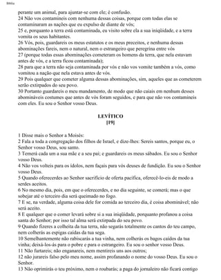 Bíblia
perante um animal, para ajuntar-se com ele; é confusão.
24 Não vos contamineis com nenhuma dessas coisas, porque com todas elas se
contaminaram as nações que eu expulso de diante de vós;
25 e, porquanto a terra está contaminada, eu visito sobre ela a sua iniqüidade, e a terra
vomita os seus habitantes.
26 Vós, pois, guardareis os meus estatutos e os meus preceitos, e nenhuma dessas
abominações fareis, nem o natural, nem o estrangeiro que peregrina entre vós
27 (porque todas essas abominações cometeram os homens da terra, que nela estavam
antes de vós, e a terra ficou contaminada);
28 para que a terra não seja contaminada por vós e não vos vomite também a vós, como
vomitou a nação que nela estava antes de vós.
29 Pois qualquer que cometer alguma dessas abominações, sim, aqueles que as cometerem
serão extirpados do seu povo.
30 Portanto guardareis o meu mandamento, de modo que não caiais em nenhum desses
abomináveis costumes que antes de vós foram seguidos, e para que não vos contamineis
com eles. Eu sou o Senhor vosso Deus.
LEVÍTICO
[19]
1 Disse mais o Senhor a Moisés:
2 Fala a toda a congregação dos filhos de Israel, e dize-lhes: Sereis santos, porque eu, o
Senhor vosso Deus, sou santo.
3 Temerá cada um a sua mãe e a seu pai; e guardareis os meus sábados. Eu sou o Senhor
vosso Deus.
4 Não vos volteis para os ídolos, nem façais para vós deuses de fundição. Eu sou o Senhor
vosso Deus.
5 Quando oferecerdes ao Senhor sacrifício de oferta pacífica, oferecê-lo-eis de modo a
serdes aceitos.
6 No mesmo dia, pois, em que o oferecerdes, e no dia seguinte, se comerá; mas o que
sobejar até o terceiro dia será queimado no fogo.
7 E se, na verdade, alguma coisa dele for comida ao terceiro dia, é coisa abominável; não
será aceito.
8 E qualquer que o comer levará sobre si a sua iniqüidade, porquanto profanou a coisa
santa do Senhor; por isso tal alma será extirpada do seu povo.
9 Quando fizeres a colheita da tua terra, não segarás totalmente os cantos do teu campo,
nem colherás as espigas caídas da tua sega.
10 Semelhantemente não rabiscarás a tua vinha, nem colherás os bagos caídos da tua
vinha; deixá-los-ás para o pobre e para o estrangeiro. Eu sou o senhor vosso Deus.
11 Não furtareis; não enganareis, nem mentireis uns aos outros;
12 não jurareis falso pelo meu nome, assim profanando o nome do vosso Deus. Eu sou o
Senhor.
13 Não oprimirás o teu próximo, nem o roubarás; a paga do jornaleiro não ficará contigo
file:///C|/cursos_e_livros_cd/Triagem/000000-biblia.html (159 of 1452)29/09/2004 18:26:27
 