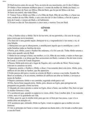 Bíblia
28 Harã morreu antes de seu pai Tera, na terra do seu nascimento, em Ur dos Caldeus.
29 Abrão e Naor tomaram mulheres para si: o nome da mulher de Abrão era Sarai, e o
nome da mulher do Naor era Milca, filha de Harã, que foi pai de Milca e de Iscá.
30 Sarai era estéril; não tinha filhos.
31 Tomou Tera a Abrão seu filho, e a Ló filho de Harã, filho de seu filho, e a Sarai sua
nora, mulher de seu filho Abrão, e saiu com eles de Ur dos Caldeus, a fim de ir para a
terra de Canaã; e vieram até Harã, e ali habitaram.
32 Foram os dias de Tera duzentos e cinco anos; e morreu Tera em Harã.
GÊNESIS
[12]
1 Ora, o Senhor disse a Abrão: Sai-te da tua terra, da tua parentela, e da casa de teu pai,
para a terra que eu te mostrarei.
2 Eu farei de ti uma grande nação; abençoar-te-ei, e engrandecerei o teu nome; e tu, sê
uma bênção.
3 Abençoarei aos que te abençoarem, e amaldiçoarei àquele que te amaldiçoar; e em ti
serão benditas todas as famílias da terra.
4 Partiu, pois Abrão, como o Senhor lhe ordenara, e Ló foi com ele. Tinha Abrão setenta e
cinco anos quando saiu de Harã.
5 Abrão levou consigo a Sarai, sua mulher, e a Ló, filho de seu irmão, e todos os bens que
haviam adquirido, e as almas que lhes acresceram em Harã; e saíram a fim de irem à terra
de Canaã; e à terra de Canaã chegaram.
6 Passou Abrão pela terra até o lugar de Siquém, até o carvalho de Moré. Nesse tempo
estavam os cananeus na terra.
7 Apareceu, porém, o Senhor a Abrão, e disse: ë tua semente darei esta terra. Abrão, pois,
edificou ali um altar ao Senhor, que lhe aparecera.
8 Então passou dali para o monte ao oriente de Betel, e armou a sua tenda, ficando-lhe
Betel ao ocidente, e Ai ao oriente; também ali edificou um altar ao Senhor, e invocou o
nome do Senhor.
9 Depois continuou Abrão o seu caminho, seguindo ainda para o sul.
10 Ora, havia fome naquela terra; Abrão, pois, desceu ao Egito, para peregrinar ali,
porquanto era grande a fome na terra.
11 Quando ele estava prestes a entrar no Egito, disse a Sarai, sua mulher: Ora, bem sei que
és mulher formosa à vista;
12 e acontecerá que, quando os egípcios te virem, dirão: Esta é mulher dele. E me matarão
a mim, mas a ti te guardarão em vida.
13 Dize, peço-te, que és minha irmã, para que me vá bem por tua causa, e que viva a
minha alma em atenção a ti.
14 E aconteceu que, entrando Abrão no Egito, viram os egípcios que a mulher era mui
formosa.
15 Até os príncipes de Faraó a viram e gabaram-na diante dele; e foi levada a mulher para
a casa de Faraó.
file:///C|/cursos_e_livros_cd/Triagem/000000-biblia.html (16 of 1452)29/09/2004 18:26:27
 