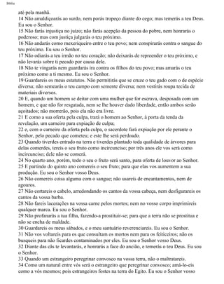 Bíblia
até pela manhã.
14 Não amaldiçoarás ao surdo, nem porás tropeço diante do cego; mas temerás a teu Deus.
Eu sou o Senhor.
15 Não farás injustiça no juízo; não farás acepção da pessoa do pobre, nem honrarás o
poderoso; mas com justiça julgarás o teu próximo.
16 Não andarás como mexeriqueiro entre o teu povo; nem conspirarás contra o sangue do
teu próximo. Eu sou o Senhor.
17 Não odiarás a teu irmão no teu coração; não deixarás de repreender o teu próximo, e
não levarás sobre ti pecado por causa dele.
18 Não te vingarás nem guardarás ira contra os filhos do teu povo; mas amarás o teu
próximo como a ti mesmo. Eu sou o Senhor.
19 Guardareis os meus estatutos. Não permitirás que se cruze o teu gado com o de espécie
diversa; não semearás o teu campo com semente diversa; nem vestirás roupa tecida de
materiais diversos.
20 E, quando um homem se deitar com uma mulher que for escrava, desposada com um
homem, e que não for resgatada, nem se lhe houver dado liberdade, então ambos serão
açoitados; não morrerão, pois ela não era livre.
21 E como a sua oferta pela culpa, trará o homem ao Senhor, à porta da tenda da
revelação, um carneiro para expiação de culpa;
22 e, com o carneiro da oferta pela culpa, o sacerdote fará expiação por ele perante o
Senhor, pelo pecado que cometeu; e este lhe será perdoado.
23 Quando tiverdes entrado na terra e tiverdes plantado toda qualidade de árvores para
delas comerdes, tereis o seu fruto como incircunciso; por três anos ele vos será como
incircunciso; dele não se comerá.
24 No quarto ano, porém, todo o seu o fruto será santo, para oferta de louvor ao Senhor.
25 E partindo do quinto ano comereis o seu fruto; para que elas vos aumentem a sua
produção. Eu sou o Senhor vosso Deus.
26 Não comereis coisa alguma com o sangue; não usareís de encantamentos, nem de
agouros.
27 Não cortareis o cabelo, arredondando os cantos da vossa cabeça, nem desfigurareis os
cantos da vossa barba.
28 Não fareis lacerações na vossa carne pelos mortos; nem no vosso corpo imprimireis
qualquer marca. Eu sou o Senhor.
29 Não profanarás a tua filha, fazendo-a prostituir-se; para que a terra não se prostitua e
não se encha de maldade.
30 Guardareis os meus sábados, e o meu santuário reverenciareis. Eu sou o Senhor.
31 Não vos voltareis para os que consultam os mortos nem para os feiticeiros; não os
busqueis para não ficardes contaminados por eles. Eu sou o Senhor vosso Deus.
32 Diante das cãs te levantarás, e honrarás a face do ancião, e temerás o teu Deus. Eu sou
o Senhor.
33 Quando um estrangeiro peregrinar convosco na vossa terra, não o maltratareis.
34 Como um natural entre vós será o estrangeiro que peregrinar convosco; amá-lo-eis
como a vós mesmos; pois estrangeiros fostes na terra do Egito. Eu sou o Senhor vosso
file:///C|/cursos_e_livros_cd/Triagem/000000-biblia.html (160 of 1452)29/09/2004 18:26:27
 