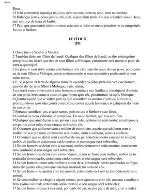 Bíblia
Deus.
35 Não cometereis injustiça no juízo, nem na vara, nem no peso, nem na medida.
36 Balanças justas, pesos justos, efa justa, e justo him tereis. Eu sou o Senhor vosso Deus,
que vos tirei da terra do Egito.
37 Pelo que guardareis todos os meus estatutos e todos os meus preceitos, e os cumprireis.
Eu sou o Senhor.
LEVÍTICO
[20]
1 Disse mais o Senhor a Moisés:
2 Também dirás aos filhos de Israel: Qualquer dos filhos de Israel, ou dos estrangeiros
peregrinos em Israel, que der de seus filhos a Moloque, certamente será morto; o povo da
terra o apedrejará.
3 Eu porei o meu rosto contra esse homem, e o extirparei do meio do seu povo; porquanto
eu de seus filhos a Moloque, assim contaminando o meu santuário e profanando o meu
santo nome.
4 E, se o povo da terra de alguma maneira esconder os olhos para não ver esse homem,
quando der de seus filhos a Moloque, e não matar,
5 eu porei o meu rosto contra esse homem, e contra a sua família, e o extirparei do meio
do seu povo, bem como a todos os que forem após ele, prostituindo-se após Moloque.
6 Quanto àquele que se voltar para os que consultam os mortos e para os feiticeiros,
prostituindo-se após eles, porei o meu rosto contra aquele homem, e o extirparei do meio
do seu povo.
7 Portanto santificai-vos, e sede santos, pois eu sou o Senhor vosso Deus.
8 Guardai os meus estatutos, e cumpri-os. Eu sou o Senhor, que vos santifico.
9 Qualquer que amaldiçoar a seu pai ou a sua mãe, certamente será morto; amaldiçoou a
seu pai ou a sua mãe; o seu sangue será sobre ele.
10 O homem que adulterar com a mulher de outro, sim, aquele que adulterar com a
mulher do seu próximo, certamente será morto, tanto o adúltero, como a adúltera.
11 O homem que se deitar com a mulher de seu pai terá descoberto a nudez de seu pai;
ambos os adúlteros certamente serão mortos; o seu sangue será sobre eles.
12 Se um homem se deitar com a sua nora, ambos certamente serão mortos; cometeram
uma confusão; o seu sangue será sobre eles.
13 Se um homem se deitar com outro homem, como se fosse com mulher, ambos terão
praticado abominação; certamente serão mortos; o seu sangue será sobre eles.
14 Se um homem tomar uma mulher e a mãe dela, é maldade; serão queimados no fogo,
tanto ele quanto elas, para que não haja maldade no meio de vós.
15 Se um homem se ajuntar com um animal, certamente será morto; também matareis o
animal.
16 Se uma mulher se chegar a algum animal, para ajuntar-se com ele, matarás a mulher e
bem assim o animal; certamente serão mortos; o seu sangue será sobre eles:
17 Se um homem tomar a sua irmã, por parte de pai, ou por parte de mãe, e vir a nudez
file:///C|/cursos_e_livros_cd/Triagem/000000-biblia.html (161 of 1452)29/09/2004 18:26:27
 