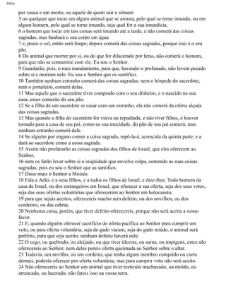 Bíblia
por causa e um morto, ou aquele de quem sair o sêmem
5 ou qualquer que tocar em algum animal que se arrasta, pelo qual se torne imundo, ou em
algum homem, pelo qual se torne imundo, seja qual for a sua imundícia,
6 o homem que tocar em tais coisas será imundo até a tarde, e não comerá das coisas
sagradas, mas banhará o seu corpo em água
7 e, posto o sol, então será limpo; depois comerá das coisas sagradas, porque isso é o seu
pão.
8 Do animal que morrer por si, ou do que for dilacerado por feras, não comerá o homem,
para que não se contamine com ele. Eu sou o Senhor.
9 Guardarão, pois, o meu mandamento, para que, havendo-o profanado, não levem pecado
sobre si e morram nele. Eu sou o Senhor que os santifico.
10 Também nenhum estranho comerá das coisas sagradas; nem o hóspede do sacerdote,
nem o jornaleiro, comerá delas.
11 Mas aquele que o sacerdote tiver comprado com o seu dinheiro, e o nascido na sua
casa, esses comerão do seu pão.
12 Se a filha de um sacerdote se casar com um estranho, ela não comerá da oferta alçada
das coisas sagradas.
13 Mas quando a filha do sacerdote for viúva ou repudiada, e não tiver filhos, e houver
tornado para a casa de seu pai, como na sua mocidade, do pão de seu pai comerá; mas
nenhum estranho comerá dele.
14 Se alguém por engano comer a coisa sagrada, repô-la-á, acrescida da quinta parte, e a
dará ao sacerdote como a coisa sagrada.
15 Assim não profanarão as coisas sagradas dos filhos de Israel, que eles oferecem ao
Senhor,
16 nem os farão levar sobre si a iniqüidade que envolve culpa, comendo as suas coisas
sagradas; pois eu sou o Senhor que as santifico.
17 Disse mais o Senhor a Moisés:
18 Fala a Arão, e a seus filhos, e a todos os filhos de Israel, e dize-lhes: Todo homem da
casa de Israel, ou dos estrangeiros em Israel, que oferecer a sua oferta, seja dos seus votos,
seja das suas ofertas voluntárias que oferecerem ao Senhor em holocausto,
19 para que sejais aceitos, oferecereis macho sem defeito, ou dos novilhos, ou dos
cordeiros, ou das cabras.
20 Nenhuma coisa, porém, que tiver defeito oferecereis, porque não será aceita a vosso
favor.
21 E, quando alguém oferecer sacrifício de oferta pacífica ao Senhor para cumprir um
voto, ou para oferta voluntária, seja do gado vacum, seja do gado miúdo, o animal será
perfeito, para que seja aceito; nenhum defeito haverá nele.
22 O cego, ou quebrado, ou aleijado, ou que tiver úlceras, ou sarna, ou impigens, estes não
oferecereis ao Senhor, nem deles poreis oferta queimada ao Senhor sobre o altar.
23 Todavia, um novilho, ou um cordeiro, que tenha algum membro comprido ou curto
demais, poderás oferecer por oferta voluntária, mas para cumprir voto não será aceito.
24 Não oferecereis ao Senhor um animal que tiver testículo machucado, ou moído, ou
arrancado, ou lacerado; não fareis isso na vossa terra.
file:///C|/cursos_e_livros_cd/Triagem/000000-biblia.html (164 of 1452)29/09/2004 18:26:27
 