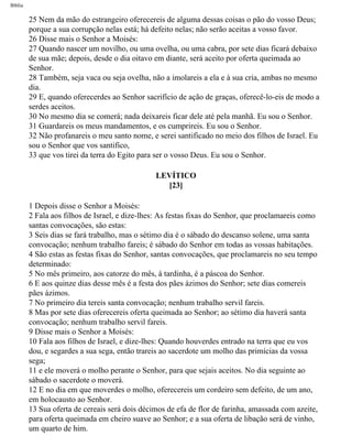 Bíblia
25 Nem da mão do estrangeiro oferecereis de alguma dessas coisas o pão do vosso Deus;
porque a sua corrupção nelas está; há defeito nelas; não serão aceitas a vosso favor.
26 Disse mais o Senhor a Moisés:
27 Quando nascer um novilho, ou uma ovelha, ou uma cabra, por sete dias ficará debaixo
de sua mãe; depois, desde o dia oitavo em diante, será aceito por oferta queimada ao
Senhor.
28 Também, seja vaca ou seja ovelha, não a imolareis a ela e à sua cria, ambas no mesmo
dia.
29 E, quando oferecerdes ao Senhor sacrifício de ação de graças, oferecê-lo-eis de modo a
serdes aceitos.
30 No mesmo dia se comerá; nada deixareis ficar dele até pela manhã. Eu sou o Senhor.
31 Guardareis os meus mandamentos, e os cumprireis. Eu sou o Senhor.
32 Não profanareis o meu santo nome, e serei santificado no meio dos filhos de Israel. Eu
sou o Senhor que vos santifico,
33 que vos tirei da terra do Egito para ser o vosso Deus. Eu sou o Senhor.
LEVÍTICO
[23]
1 Depois disse o Senhor a Moisés:
2 Fala aos filhos de Israel, e dize-lhes: As festas fixas do Senhor, que proclamareis como
santas convocações, são estas:
3 Seis dias se fará trabalho, mas o sétimo dia é o sábado do descanso solene, uma santa
convocação; nenhum trabalho fareis; é sábado do Senhor em todas as vossas habitações.
4 São estas as festas fixas do Senhor, santas convocações, que proclamareis no seu tempo
determinado:
5 No mês primeiro, aos catorze do mês, à tardinha, é a páscoa do Senhor.
6 E aos quinze dias desse mês é a festa dos pães ázimos do Senhor; sete dias comereis
pães ázimos.
7 No primeiro dia tereis santa convocação; nenhum trabalho servil fareis.
8 Mas por sete dias oferecereis oferta queimada ao Senhor; ao sétimo dia haverá santa
convocação; nenhum trabalho servil fareis.
9 Disse mais o Senhor a Moisés:
10 Fala aos filhos de Israel, e dize-lhes: Quando houverdes entrado na terra que eu vos
dou, e segardes a sua sega, então trareis ao sacerdote um molho das primícias da vossa
sega;
11 e ele moverá o molho perante o Senhor, para que sejais aceitos. No dia seguinte ao
sábado o sacerdote o moverá.
12 E no dia em que moverdes o molho, oferecereis um cordeiro sem defeito, de um ano,
em holocausto ao Senhor.
13 Sua oferta de cereais será dois décimos de efa de flor de farinha, amassada com azeite,
para oferta queimada em cheiro suave ao Senhor; e a sua oferta de libação será de vinho,
um quarto de him.
file:///C|/cursos_e_livros_cd/Triagem/000000-biblia.html (165 of 1452)29/09/2004 18:26:27
 