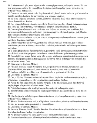 Bíblia
14 E não comereis pão, nem trigo torrado, nem espigas verdes, até aquele mesmo dia, em
que trouxerdes a oferta do vosso Deus; é estatuto perpétuo pelas vossas gerações, em
todas as vossas habitações.
15 Contareis para vós, desde o dia depois do sábado, isto é, desde o dia em que houverdes
trazido o molho da oferta de movimento, sete semanas inteiras;
16 até o dia seguinte ao sétimo sábado, contareis cinqüenta dias; então oferecereis nova
oferta de cereais ao Senhor.
17 Das vossas habitações trareis, para oferta de movimento, dois pães de dois décimos de
efa; serão de flor de farinha, e levedados se cozerão; são primícias ao Senhor.
18 Com os pães oferecereis sete cordeiros sem defeito, de um ano, um novilho e dois
carneiros; serão holocausto ao Senhor, com as respectivas ofertas de cereais e de libação,
por oferta queimada de cheiro suave ao Senhor.
19 Também oferecereis um bode para oferta pelo pecado, e dois cordeiros de um ano para
sacrifício de ofertas pacíficas.
20 Então o sacerdote os moverá, juntamente com os pães das primícias, por oferta de
movimento perante o Senhor, com os dois cordeiros; santos serão ao Senhor para uso do
sacerdote.
21 E fareis proclamação nesse mesmo dia, pois tereis santa convocação; nenhum trabalho
servil fareis; é estatuto perpétuo em todas as vossas habitações pelas vossas gerações.
22 Quando fizeres a sega da tua terra, não segarás totalmente os cantos do teu campo, nem
colherás as espigas caídas da tua sega; para o pobre e para o estrangeiro as deixarás. Eu
sou o Senhor vosso Deus.
23 Disse mais o Senhor a Moisés:
24 Fala aos filhos de Israel: No sétimo mês, no primeiro dia do mês, haverá para vós
descanso solene, em memorial, com sonido de trombetas, uma santa convocação.
25 Nenhum trabalho servil fareis, e oferecereis oferta queimada ao Senhor.
26 Disse mais o Senhor a Moisés:
27 Ora, o décimo dia desse sétimo mês será o dia da expiação; tereis santa convocação, e
afligireis as vossas almas; e oferecereis oferta queimada ao Senhor.
28 Nesse dia não fareis trabalho algum; porque é o dia da expiação, para nele fazer-se
expiação por vós perante o Senhor vosso Deus.
29 Pois toda alma que não se afligir nesse dia, será extirpada do seu povo.
30 Também toda alma que nesse dia fizer algum trabalho, eu a destruirei do meio do seu
povo.
31 Não fareis nele trabalho algum; isso será estatuto perpétuo pelas vossas gerações em
todas as vossas habitações.
32 Sábado de descanso vos será, e afligireis as vossas almas; desde a tardinha do dia nono
do mês até a outra tarde, guardareis o vosso sábado.
33 Disse mais o Senhor a Moisés:
34 Fala aos filhos de Israel, dizendo: Desde o dia quinze desse sétimo mês haverá a festa
dos tabernáculos ao Senhor por sete dias.
35 No primeiro dia haverá santa convocação; nenhum trabalho servil fareis.
36 Por sete dias oferecereis ofertas queimadas ao Senhor; ao oitavo dia tereis santa
file:///C|/cursos_e_livros_cd/Triagem/000000-biblia.html (166 of 1452)29/09/2004 18:26:27
 